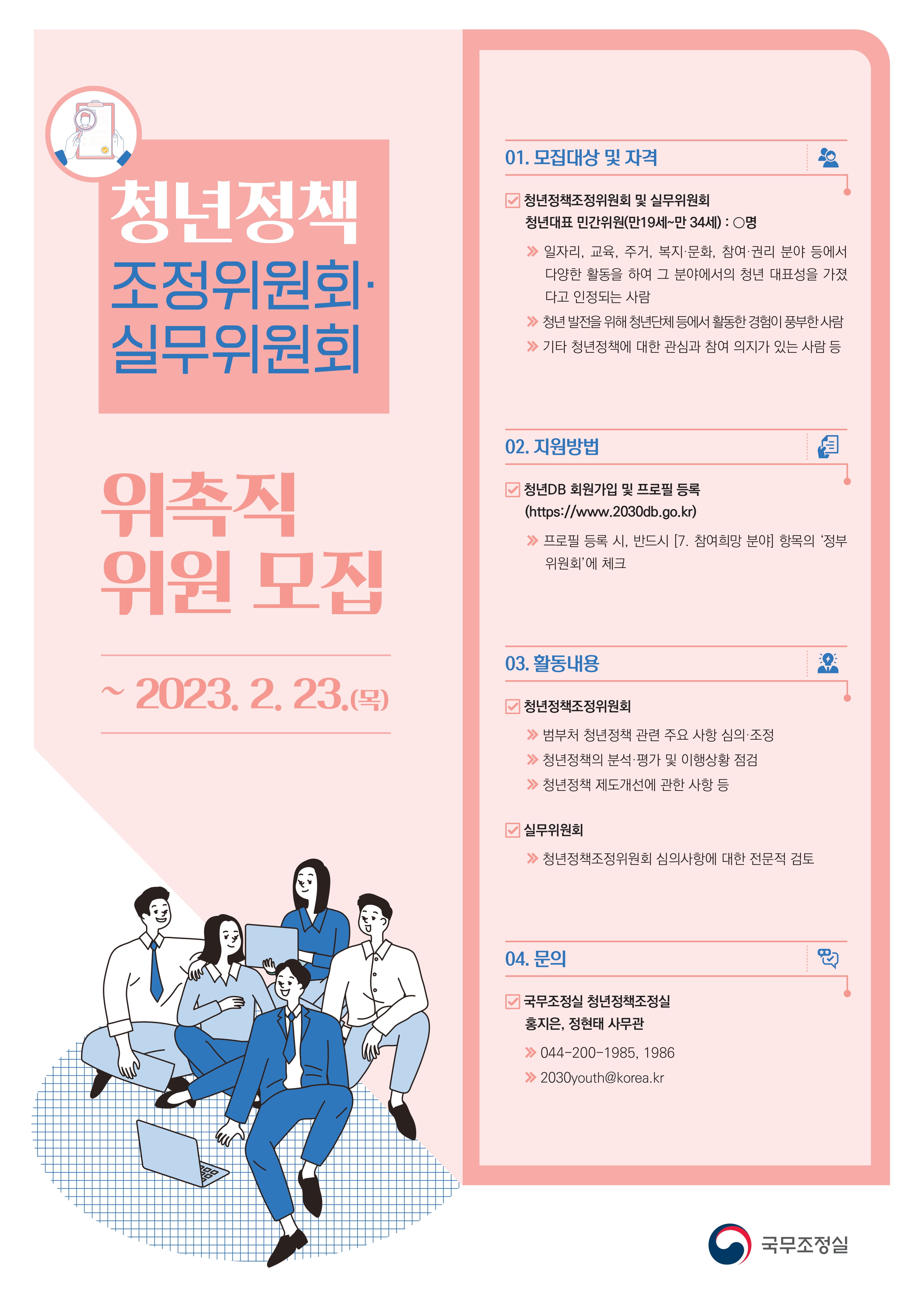 국무조정실 국무총리비서실 청년정책 조정위원회 위촉직 위원 모집 ~2023.10.31.(화) 모집대상 및 자격 청년정책조정위원회 민간위원: 0명(만 19세~만 34세) 일자리, 교육, 주거, 복지·문화, 참여 권리 분야 등에서 다양한 활동을 하여 그 분야에서의 청년 대표성을 가졌다고 인정되는 사람 청년의 발전을 위해 청년단체 등에서 활동한 경험이 풍부한 사람 기타 청년정책에 대한 관심과 참여 의지가 있는 사람 등 활동내용 범부처 청년정책 관련 주요 사항 심의 조정 청년정책의 분석·평가 및 이행상황 점검 청년관련 제도개선에 관한 사항 등 지원방법 청년DB 프로필 등록 후 신청 http://2030db.go.kr QR 코드 문의 국무조정실 청년정책조정실 홍지은, 정현태 사무관 044-200-1985, 044-200-1986 2030youth@korea.kr