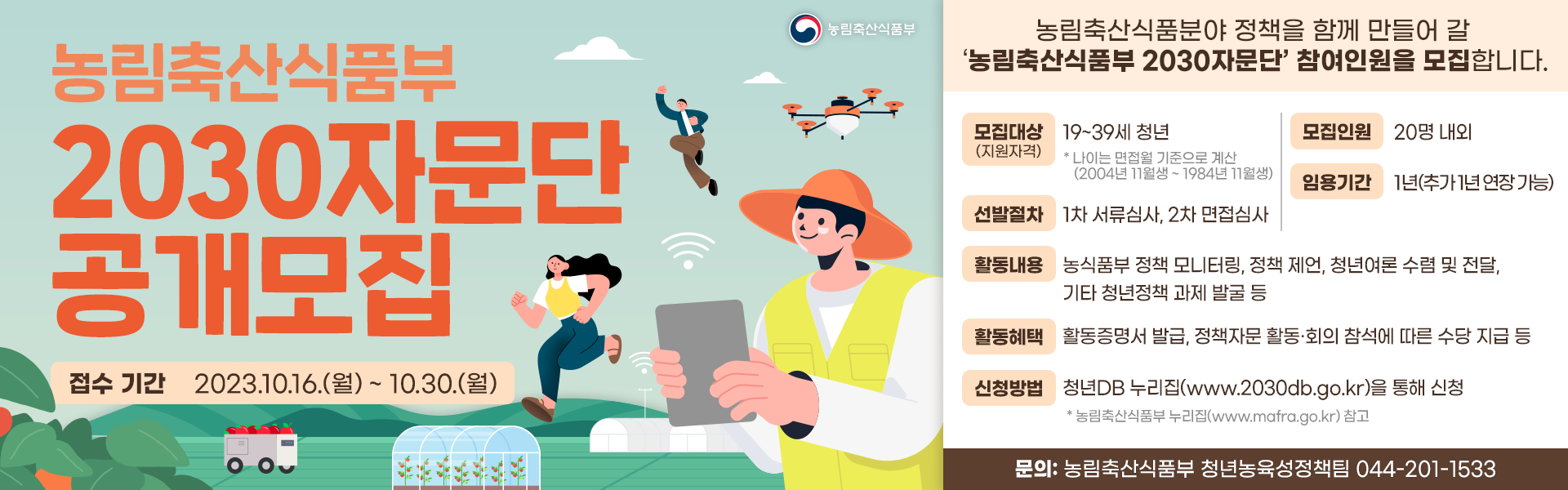 농림축산식품부 농림축산식품부 2030자문단 공개모집 접수 기간 2023.10.16.(월) ~ 10.30.(월) 농림축산식품분야 정책을 함께 만들어 갈 농림축산식품부 2030자문단 참여인원을 모집합니다. 모집대상 (지원자격) 19~39세 청년 *나이는 만점을 기준으로 계신 (2004년 11월생-1984년 11월생) 모집인원 20명 내외 임용기간 1년(추가 1년 연장가능) 선발절차 1차 서류심사, 2차 면접심사 활동내용 농식품부 정책 모니터링, 정책 제언, 청년여론 수렴 및 전달, 기타 청년정책 과제 발굴 등 활동혜택 활동증명서 발급, 정책자문 활동·회의 참석에 따른 수당 지급 등 신청방법 청년DB 누리집(www.2030db.go.kr)을 통해 신청 *농림축산식품부 누리집(www.matra.go.kr) 참고 문의: 농림축산식품부 청년농육성정책팀 044-201-1533