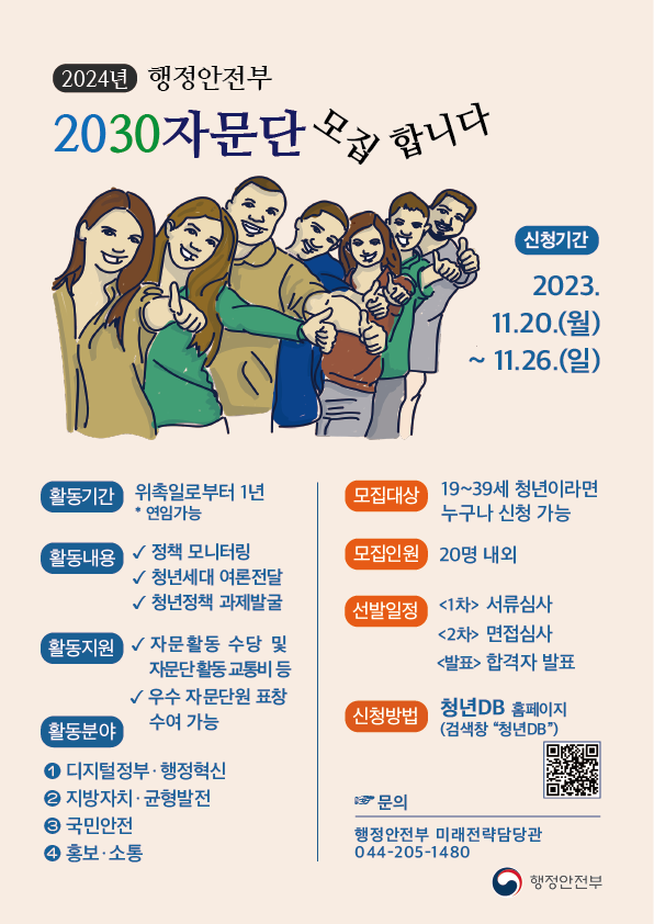 2024년 행정안전부 2030자문단 모집 합니다 신청기간 2023.11.20.(월)~ 11.26.(일) 활동기간 위촉일로부터 1년 * 연임가능 모집대상 19~39세 청년이라면 누구나 신청 가능 활동내용 정책 모니터링 청년세대 여론전달 청년정책 과제발굴 모집인원 20명 내외 활동지원 자문활동 수당 및 자문단활동 교통비 등 우수 자문단원 표창 수여 가능 선발일정 <1차> 서류심사 <2차> 면접심사 <발표> 합격자 발표 활동분야 1. 디지털정부·행정혁신 2. 지방자치·균형발전 3. 국민안전 4. 홍보·소통 신청방법 청년DB 홈페이지 (검색창 청년DB) QR 코드 문의 행정안전부 미래전략담당관 044-205-1480 행정안전부