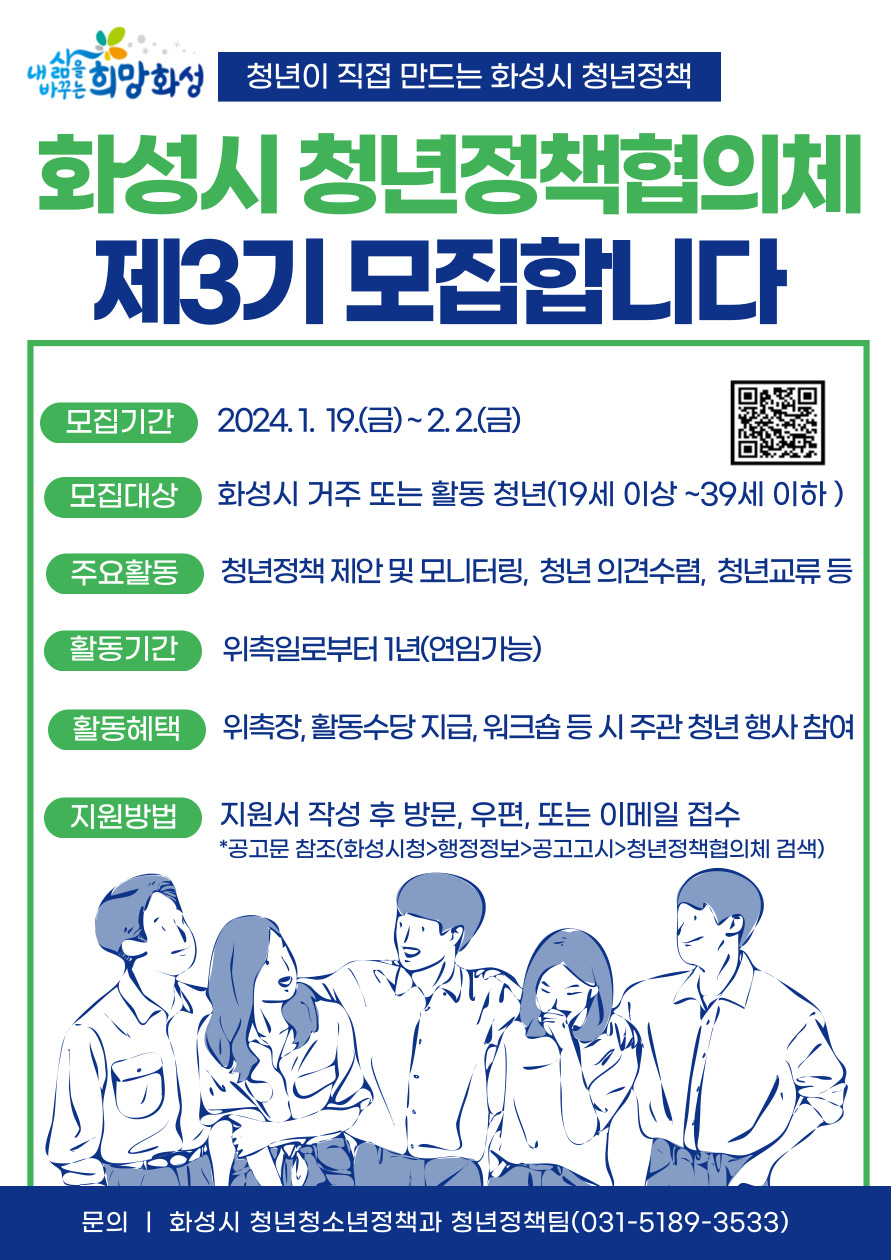 내삶을바꾸는희망화성 청년이 직접 만드는 화성시 청년정책 화성시 청년정책협의체 제3기 모집합니다 모집기간 2024.1.19.(금)~2.2.(금) QR 코드 모집대상 화성시 거주 또는 활동 청년(19세 이상~39세 이하) 주요활동 청년정책 제안 및 모니터링, 청년 의견수렴, 청년교류 등 활동기간 위촉일로부터 1년(연임가능) 활동혜택 위촉장, 활동수당 지급, 워크숍 등 시 주관 청년 행사 참여 지원방법 지원서 작성 후 방문, 우편, 또는 이메일 접수 *공고문 참조(화성시청>행정정보>공고고시>청년정책협의체 검색) 문의 | 화성시 청년청소년정책과 청년정책팀(031-5189-3533)