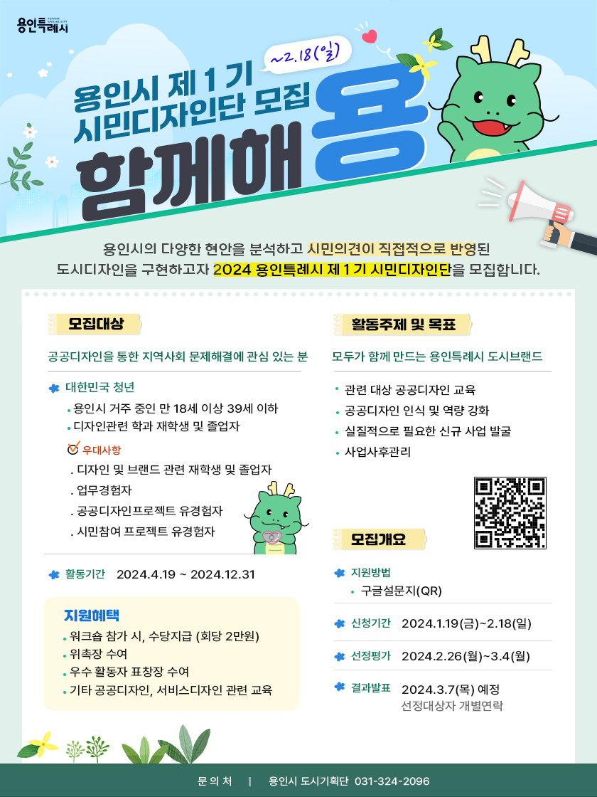 용인특례시 용인시 제1기~2.18(일) 시민디자인단 모집 함께해용 용인시의 다양한 현안을 분석하고 시민의견이 직접적으로 반영된 도시디자인을 구현하고자 2024 용인특례시 제1기 시민디자인단을 모집합니다. 모집대상 공공디자인을 통한 지역사회 문제해결에 관심 있는 분 대한민국 청년 용인시 거주 중인 만 18세 이상 39세 이하 디자인관련 학과 재학생 및 졸업자 우대사항 디자인 및 브랜드 관련 재학생 및 졸업자 업무경험자 공공디자인프로젝트 유경험자 시민참여 프로젝트 유경험자 활동주제 및 목표 모두가 함께 만드는 용인특례시 도시브랜드 관련 대상 공공디자인 교육 공공디자인 인식 및 역량 강화 실질적으로 필요한 신규 사업 발굴 사업사후관리 활동기간 2024.4.19-2024.12.31 지원혜택 워크숍 참가 시, 수당지급 (회당 2만원) 위촉장 수여 우수 활동자 표창장 수여 기타 공공디자인, 서비스디자인 관련 교육 모집개요 QR 코드 지원방법 구글설문지(QR) 신청기간 2024.1.19(금)~2.18(일) 선정평가 2024.2.26(월)~3.4(월) 결과발표 2024.3.7(목) 예정 선정대상자 개별연락 문의처 용인시 도시기획단 031-324-2096
