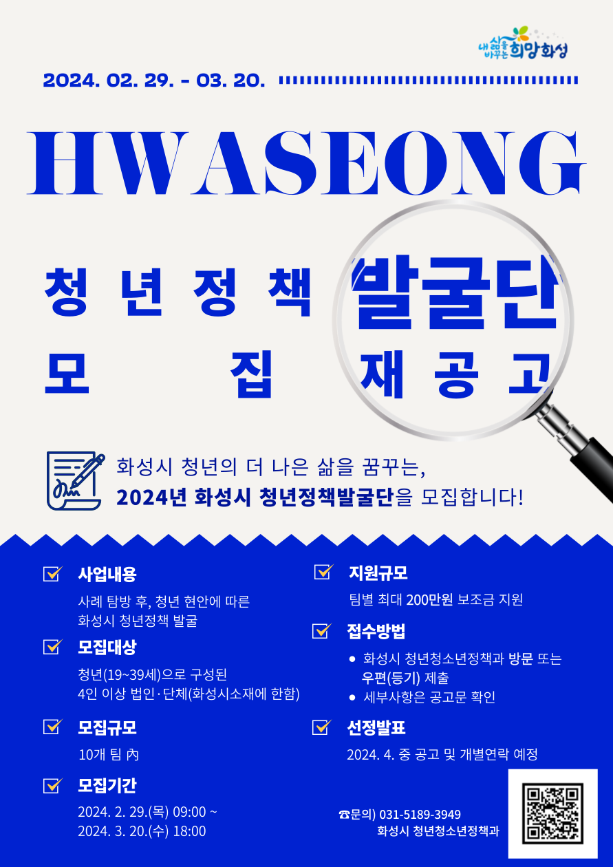 내삶을바꾸는희망화성 2024.02.29. ~ 03.20. HWASEONG 청년정책발굴단 모집 재공고 화성시 청년의 더 나은 삶을 꿈꾸는, 2024년 화성시 청년정책발굴단을 모집합니다! 사업내용 사례탐방후, 청년 현안에 따른 화성시 청년정책 발굴 모집대상 청년(19~39세)으로 구성된 4인이상 법인단체(화성시소재에 한함) 모집규모 10개팀 內 모집기간 2024.2.29.(목) 09:00 ~ 2024.3.20.(수) 18:00 지원규모 팀별 최대 200만원 보조금 지원 접수방법 화성시 청년청소년정책과 방문 또는 우편(등기) 제출 세부사항은 공고문 확인 선정발표 2024. 4. 중 공고 및 개별연락 예정 문의) 031-5189-3949 화성시 청년청소년정책과 QR코드