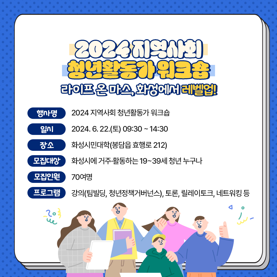 2024 지역사회 청년활동가 워크숍 라이프 온 마스, 화성에서 레벨업! 행사명 2024 지역사회 청년활동가 워크숍 일시 2023.6.22.(토) 09:30 ~ 14:30 장소 화성시민대학(봉담읍 효행로 212) 모집대상 화성시에 거주·활동하는 19~39세 청년 누구나 모집인원 70여명 프로그램 강의(팀빌딩, 청년정책거버넌스), 토론, 릴레이토크, 네트워킹 등