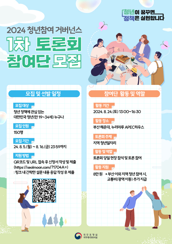 청년이 꿈꾸면 정책은 실현합니다 2024 청년참여 거버넌스 1차 토론회 참여단 모집 모집 및 선발 일정 모집 대상 청년 정책에 관심있는 대한민국 청년(만19~34세) 누구나 모집 인원 150명 모집기간 24.8.5.(월) ~ 8.16.(금) 23:59까지 지원방법 QR코드 및 URL 접속 후 신청서 작성 및 제출(https://seolmoon.com/?1704A=):링크 내 간략한 설문 내용 응답 작성 후 제출 QR코드 참여단 활동 및 역할 활동 기간 2024.8.24.(토) 13:00 ~ 16:30 활동 장소 부산 해운대, 누리마루 APEC 하우스 토론회 주제 지역 청년일자리 활동 및 역할 토론회 당일 현장 참석 및 토론 참여 활동 지원 8만원 * 부산 이외 지역 청년 참여 시, 교통비(광역 이동)추가 지급 국무조정실 국무총리비서실