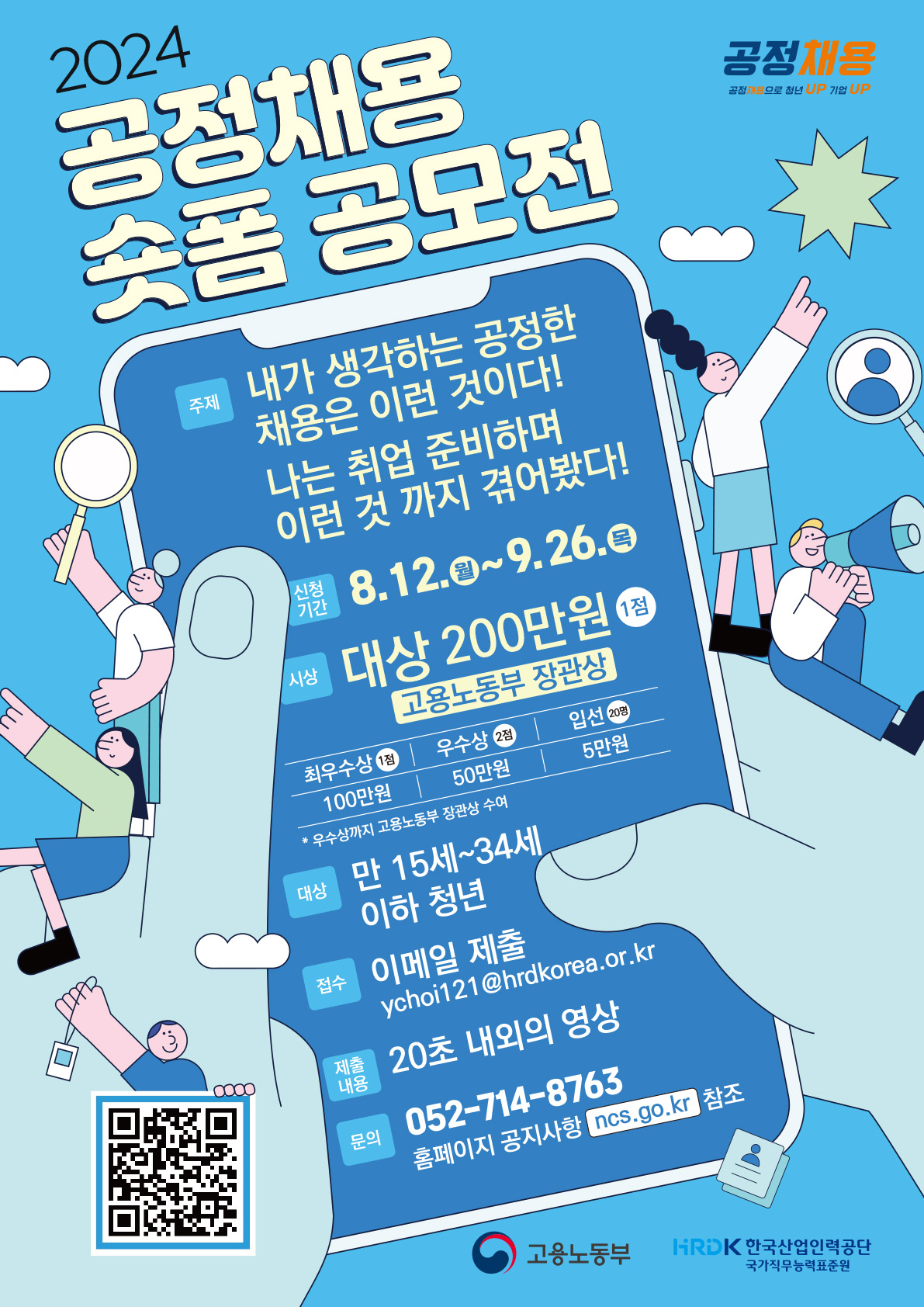 공정채용 공정채용으로 청년UP 기업UP 2024공정채용 숏폼 공모전 주제 내가 생각하는 공정한 채용은 이런 것이다! 나는 취업 준비하며 이런 것 까지 겪어봤다! 신청기간 8.12.(월) ~ 9.26.(목) 시상 대상 200만원 1점 고용노동부 장관상 최우수상 1점 100만원 우수상 2점 50만원 입선 20명 5만원 * 우수상까지 고용노동부 장관상 수여 대상 만 15세 ~ 34세 이하 청년 접수 이메일 제출 ychoi121@hrdkorea.or.kr 제출 내용 20초 내외의 영상 문의 052-714-8763 홈페이지 공지사항 ncs.go.kr 참조 QR코드 고용노동부 HRDK 한국산업인력공단 국가직무능력표준원