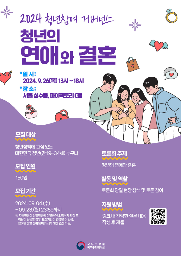 2024 청년참여 거버넌스 청년의 연애와 결혼 * 일시 : 2024.9.26(목) 13시 ~ 18시 * 장소 : 서울 성수동, 파이팩토리 C동 모집 대상 청년정책에 관심 있는 대한민국 청년(만 19~34세) 누구나 모집 인원 150명 모집 기간 2024.09.04.(수) ~ 09.23.(월) 23:59까지 ※ 지원인원이 선발인원에 미달하거나, 참석자 확정 후 이탈이 발생할 경우, 모집기간이 연장될 수 있음. 참여단 선발 상황에 따라 세부 일정 조정 가능. 토론회 주제 청년의 연애와 결혼 활동 및 역할 토론회 당일 현장 참석 및 토론 참여 지원 방법 링크 내 간략한 설문 내용 작성 후 제출 QR코드 국무조정실 국무총리비서실
