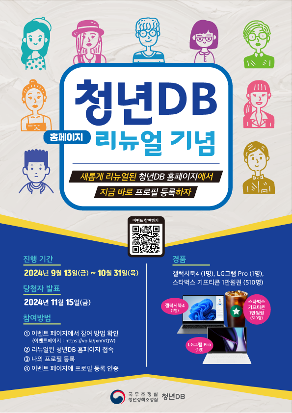 청년DB 홈페이지 리뉴얼 기념 새롭게 리뉴얼된 청년DB 홈페이지에서 지금 바로 프로필 등록하자 이벤트 참여하기 QR코드 진행 기간 2024년 9월 13일(금) ~ 10월 31일(목) 당첨자 발표 2024년 11월 15일(금) 참여방법 ① 이벤트 페이지에서 참여 방법 확인(이벤트페이지 : https://vo.la/jxmVQW) ② 리뉴얼된 청년DB 홈페이지 접속 ③ 나의 프로필 등록 ④ 이벤트 페이지에 프로필 등록 인증 경품 갤럭시북4 (1명), LG그램 Pro (1명), 스타벅스 기프티콘 1만원권(510명) 갤럭시북4(1명) LG그램 Pro(1명) 스타벅스 기프티콘 1만원권(510명) 국무조정실 청년정책조정실 청년DB