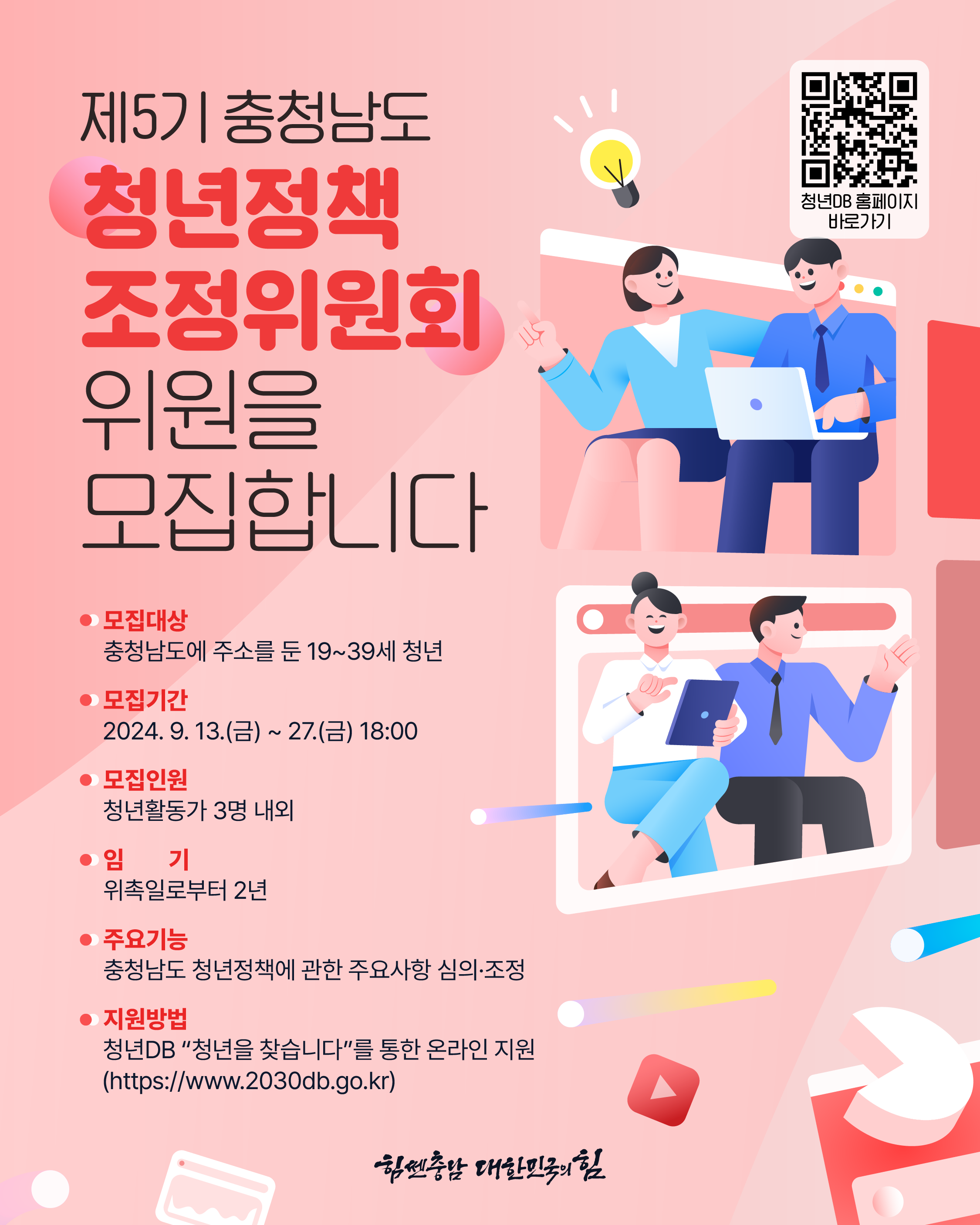 QR코드 청년DB 홈페이지 바로가기 제5기 충청남도 청년정책조정위원회 위원을 모집합니다 모집대상 충청남도에 주소를 둔 19~39세 청년 모집기간 2024.9.13.(금) ~ 27.(금) 18:00 모집인원 청년활동가 3명 내외 임기 위촉일로부터 2년 주요기능 충청남도 청년정책에 관한 주요사항 심의·조정 지원방법 청년DB "청년을 찾습니다"를 통한 온라인 지원(https://www.2030db.go.kr) 힘쎈충남 대한민국의 힘