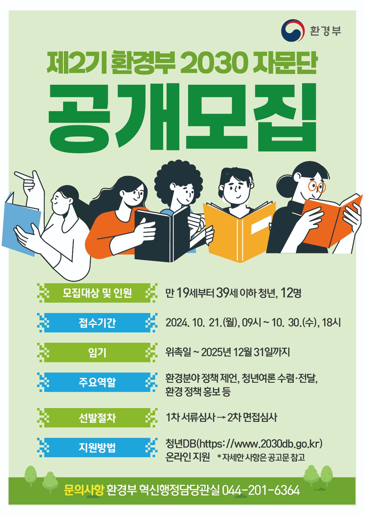 환경부 제2기 환경부 2030 자문단 공개모집 모집대상 및 인원 만 19세부터 39세 이하 청년, 12명 접수기간 2024.10.21.(월), 09시 ~ 10.30.(수), 18시 임기 위촉일 ~ 2025년 12월 31일까지 주요역할 환경분야 정책 제언, 청년여론 수렴·전달, 환경 정책 홍보 등 선발절차 1차 서류심사 → 2차 면접심사 지원방법 청년DB(http://www.2030db.go.kr) 온라인 지원 *자세한 사항은 공고문 참고 문의사항 환경부 혁신행정담당관실 044-201-6364
