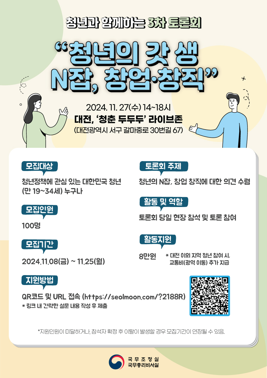 청년과 함께하는 3차 토론회 "청년의 갓 생 N잡, 창업·창직" 2024.11.27(수) 14~18시 대전, '청춘 두두두' 라이브존 (대전광역시 서구 갈마중로 30번길 67) 모집대상 청년정책에 관심 있는 대한민국 청년(만19~34세) 누구나 토론회 주제 청년의 N잡, 창업 창직에 대한 의견 수렴 모집인원 100명 활동 및 역할 토론회 당일 현장 참석 및 토론 참여 모집기간 2024.11.08(금) ~ 11.25(월) 활동 지원 8만원 * 대전 이외 지역 청년 참여 시, 교통비(광역 이동) 추가 지급 지원방법 QR코드 및 URL 접속(https://seolmoon.com/?2188R) QR코드 * 링크 내 간략한 설문 내용 작성 후 제출 * 지원인원이 미달하거나, 참석자 확정후 이탈이 발생할 경우 모집기간이 연장될 수 있음. 국무조정실 국무총리비서실