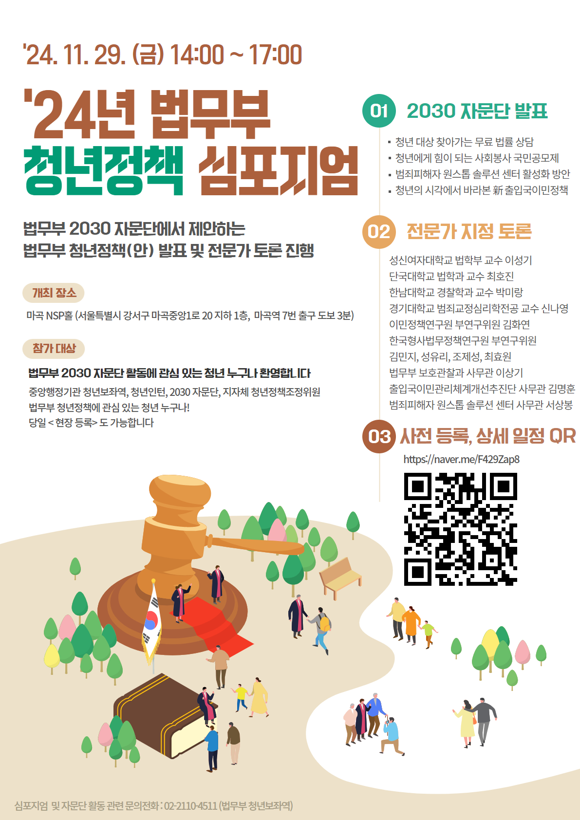 '24.11.29.(금) 14:00 ~ 17:00 '24년 법무부 청년정책 심포지엄 법무부 2030 자문단에서 제안하는 법무부 청년정책(안) 발표 및 전문가 토론 진행 개최장소 마곡NSP홀(서울특별시 강서구 마곡중앙1로 20 지하 1층, 마곡역 7번 출구 도보 3분) 참가 대상 법무부 2030 자문단 활동에 관심 있는 청년 누구나 환영합니다 중앙행정기관 청년보좌역, 청년인턴, 2030자문단, 지자체 청년정책조정위원 법무부 청년정책에 관심 있는 청년 누구나! 당일<현장 등록>도 가능합니다 01 2030자문단 발표 · 청년대상 찾아가는 무료 법률 상담 · 청년에게 힘이 되는 사회봉사 국민공모제 · 범죄피해자 원스톱 솔루션 센터 활성화 방안 · 청년의 시각에서 바라본 新출입국이민정책 02 전문가 지정 토론 성신여자대학교 법학부 교수 이성기 단국대학교 법학과 교수 최호진 한남대학교 경찰학과 교수 박미랑 경기대학교 범죄교정심리학전공 교수 신나영 이민정책연구원 부연구위원 김화연 한국형사법무정책연구원 부연구위원 김민지, 성유리, 조제성, 최효원 법무부 보호관찰과 사무관 이상기 출입국이민관리체계개선추진단 사무관 김명훈 범죄피해자 원스톱 솔루션 센터 사무관 서상봉 03 사전등록, 상세 일정 QR https://naver.me/F429Zap8 QR코드 심포지엄 및 자문단 활동 관련 문의전화 : 02-2110-4511(법무부 청년보좌역)