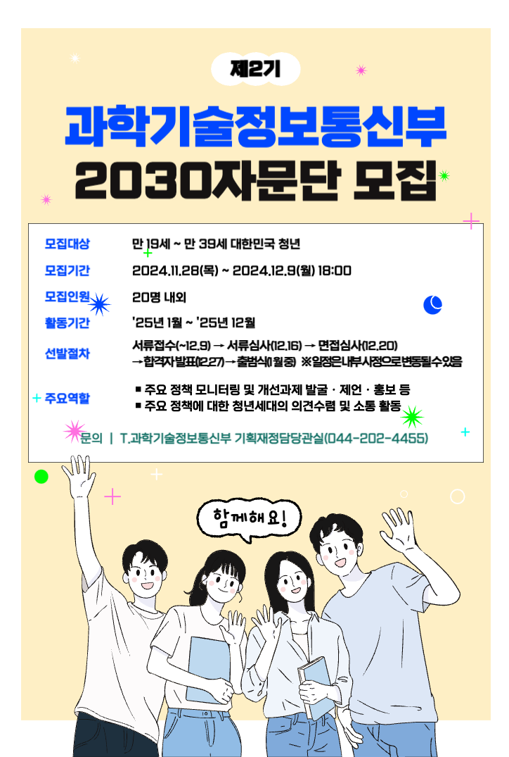 제2기 과학기술정보통신부 2030자문단 모집 모집대상 만 19세 ~ 만 39세 대한민국 청년 모집기간 2024.11.28(목) ~ 2024.12.9(월) 18:00 모집인원 20명 내외 활동기간 &apos25년 1월 ~ &apos25년 12월 선발절차 서류접숙(~12.9) → 서류심사(12.16) → 면접심사(12.20) → 합격자 발표(12.27) → 출범식(1월 중) ※ 일정은 내부 사정으로 변동될 수 있음 주요역할 · 주요 정책 모니터링 및 개선과제 발굴·제언·홍보 등 ·주요 정책에 대한 청년세대의 의견수렴 및 소통 활동 문의 | T.과학기술정보통신부 기획재정담당관실(044-202-4455) 함께해요!