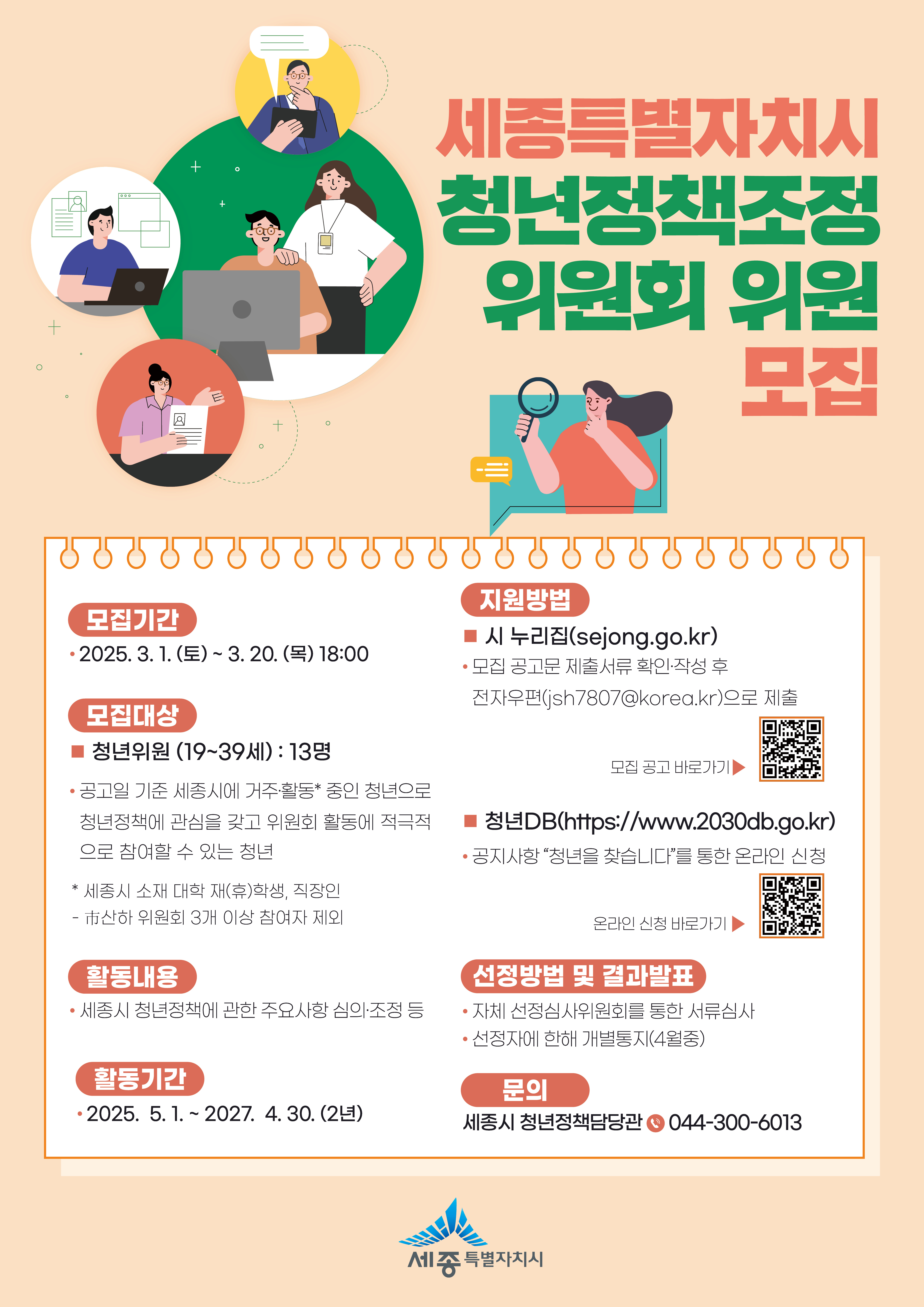 세종특별자치시 청년정책조정 위원회 위원 모집 모집기간 2025. 3. 1. (토) ~ 3. 20. (목) 18:00 모집대상 청년위원(19세 ~ 39세) : 13명 공고일 기준 세종시에 거주·활동* 중인 청년으로 청년정책에 관심을 갖고 위원회 활동에 적극적으로 참여할 수 있는 청년 * 세종시 소재 대학 재(휴)학생, 직장인 - 市산하 위원회 3개 이상 참여자 제외 활동내용 세종시 청년정책에 관한 주요사항 심의·조정 등 활동기간 2025. 5. 1. ~ 2027. 4. 30.(2년) 지원방법 시 누리집(sejong.go.kr) 모집 공고문 제출서류 확인·작성 후 전자우편(jsh7807@korea.kr)으로 제출 모집 공고 바로가기 QR코드 청년DB(https://www.2030db.go.kr) 공지사항 "청년을 찾습니다"를 통한 온라인 신청 온라인 신청 바로가기 QR코드 선정방법 및 결과발표 자체 선정심사위원회를 통한 서류심사 선정자에 한해 개별통지(4월중) 문의 세종시 청년정책담당관 044-300-6013