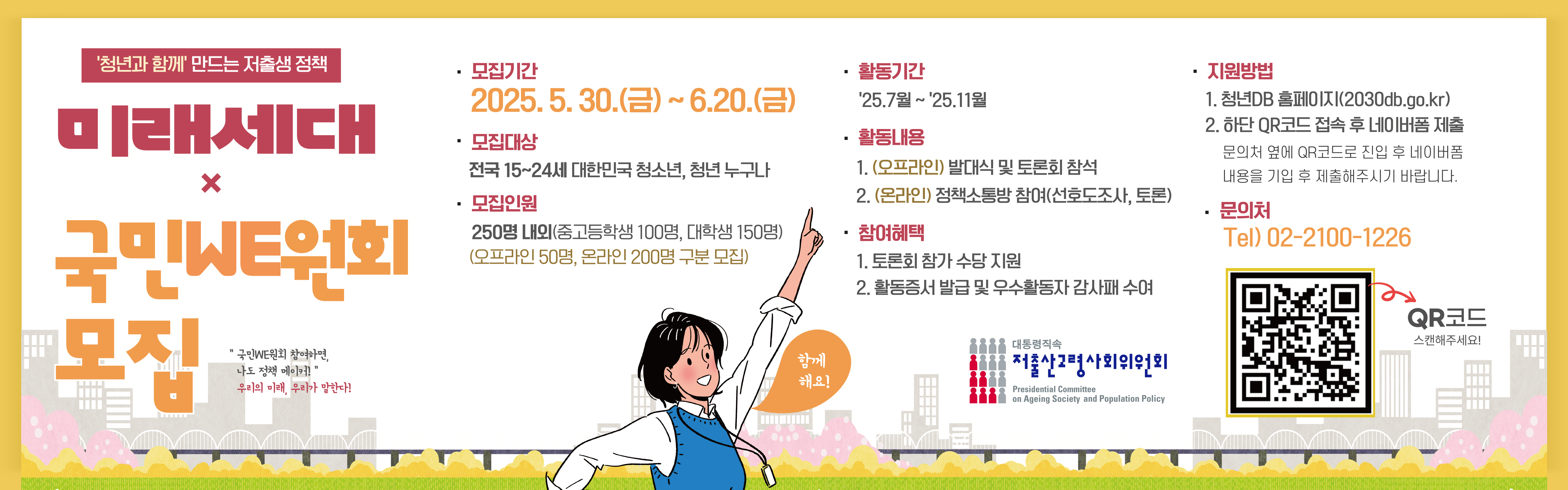 <p> </p><p>    저출산·고령사회위원회에서는 저출생 대응 정책 수요자가 직접 정책을 점검 평가하고 개선방향 제시 등 정책의 당사자인 미래세대의 목소리를 반영하기 위한</p><p>2025년 미래세대 국민WE위원회  위원을 모집한다 하오니 관심있는 분들의 많은 관심과 참여 바랍니다. </p><p> </p><p>○ (모집기간) ’25.5.30.(금) 09:00 ~ 6.20.(금) 18:00, 22일간<br><br>○ (모집인원) 250명 내외<br><br>○ (자격기준) 만 15세~24세(2001~2010년생) 청소년, 청년 누구나<br>* 저출생·고령사회 관련 활동(동아리, 토론회, 자문단 등) 경험자 우대<br> </p><p>○ (활동기간) ‘25.11월까지<br><br>○ (활동내용) 발대식 및 토론회 참석(’25.7월), 온라인 정책소통방 참여 등<br>* 국민WE원회 공식 활동에 대한 참석 수당 및 소요경비 지원<br><br>○ (신청방법) 네이버폼(http://naver.me/GUm5nUNS), 청년DB(www.2030db.go.kr)를 통해 신청<br><br>* 청년DB는 만 19세 이상 신청 가능함.<br><br>○(선발기준) 저출생·고령사회 정책 전반에 대한 이해수준와 경험, 자문단원으로서의 수행 능력 등을 종합적으로 심사<br>※ 필수 작성 항목: 주요 활동경력, 지원동기, 활동계획, 정책 아이디어</p>