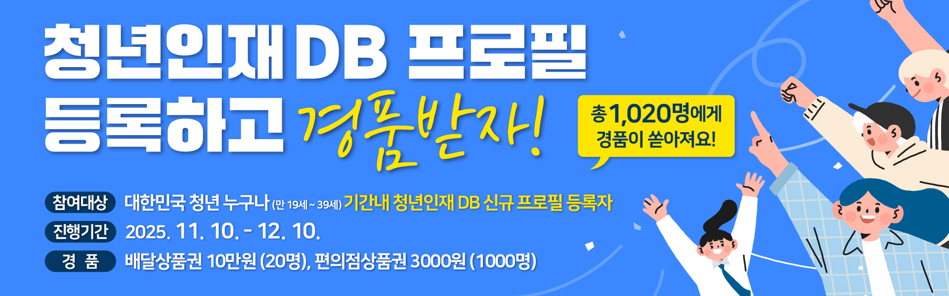 청년인재 DB 프로필 등록하고 경품받자! 총1,020명에게 경품이 쏟아져요! 참여대상 대한민국 청년 누구나(만 19세~ 39세) 기간내 청년인재 DB 신규프로필 등록자 진행기간 2025. 11. 10. - 12.10. 경품 배달상품권 10만원(20명), 편의점상품권 3000원(1000명)