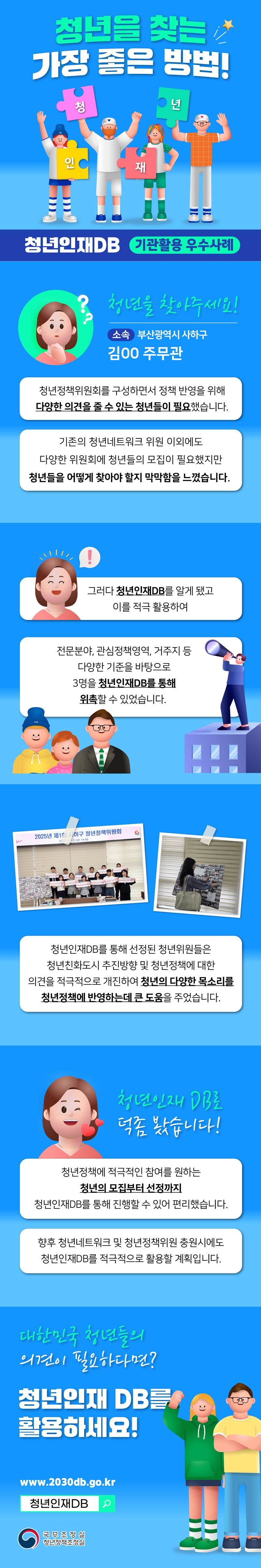 청년을 찾는 가장 좋은 방법! 청년인재 청년인재DB 기관활용 우수사례 청년을 찾아주세요! 소속 부산관역시 사하구 김00 주무관청년정책위원회의 구성하면서 정책 반영을 위해 다양한 의견을 줄 수 있는 청년이 필요했습니다. 기존의 청년네트워크 위원 이외에도 다양한 위원회에 청년들의 모집이 필요했지만 청년들을 어떻게 찾아야 할지 막막함을 느꼈습니다. 그러나 청년인재DB를 알게 됐고 이를 적극 활용하여 전문분야, 관심정책영역, 거주지 등 다양한 기준을 바탕으로 3명을 청년인재DB를 통해 위촉할 수 있었습니다. 청년인재DB를 통해 선정된 청년위원들은 청년친화도시 추진방향 및 청년정책에 대한 의견을 적극적으로 개진하여 청년의 다양한 목소리를 청년정책에 반영하는데 큰 도움을 주었습니다. 청년인재 DB로 덕좀 봤습니다! 청년정책에 저극적인 참여를 원하는 청년의 모집부터 선정까지 청년인재DB를 통해 진행할 수 있어 편리했습니다. 향후 청년네트워크 및 청년정책위원 충원시에도 청년인재DB를 적극적으로 활용할 계획입니다. 대한민국 청년들의 의견이 필요하다면? 청년인재DB를 활용하세요! www.2030db.go.kr 청년인재DB 국무조정실 청년정책조정실