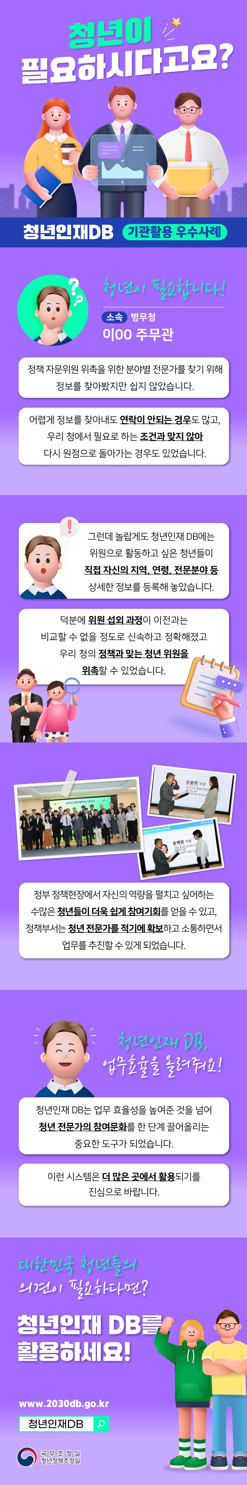 청년이 필요하시다고요! 청년이 필요합니다! 소속 병무청 이00 주무관 정책 자문위원 위촉을 위한 분야별 전문가를 찾기 위해 정보를 찾아봤지만 쉽지 않았습니다. 어렵게 정보를 찾아내도 연락이 안되는 경우도 많고, 우리 청에서 필요로 하는 조건과 맞지 않아 다시 원점으로 돌아가는 경우도 있었습니다. 그런데 놀랍게도 청년인재 DB에는 위원으로 활용하고 싶은 청년들이 직접 자신의 지역, 연력, 전문분야 등 상세한 정보를 등록해 놓았습니다. 덕분에 위원 섭외과정이 이전과는 비교할 수 없을 정도로 신속하고 정확해졌고 우리 청의 정책과 맞는 청년 위원을 위촉할 수 있어습니다. 정부 정책현장에서 자신의 역량을 펼치고 싶어하는 수만은 청년들이 더욱 쉽게 참여기회를 얻을 수 있고, 정책부서는 청년 전무가를 적기에 확보하고 소통하면서 업무를 추진할 수 있게 되었습니다. 청년인재 DB, 업무효율을 올려줘요! 청년인재 DB는 업무 효율성을 높여준 것을 넘어 청년 전문가의 참여문화를 한 단계 끌어올리는 중요한 도구가 되었습니다. 이런 시스템은 더 많은 곳에서 활용되기를 진심으로 바랍니다. 다한민국 청년들의 의견이 필요하다면? 청년인재 DB를  활용하세요! www.2030db.go.kr 청년인재DB 국무조정실 청년정책조정실