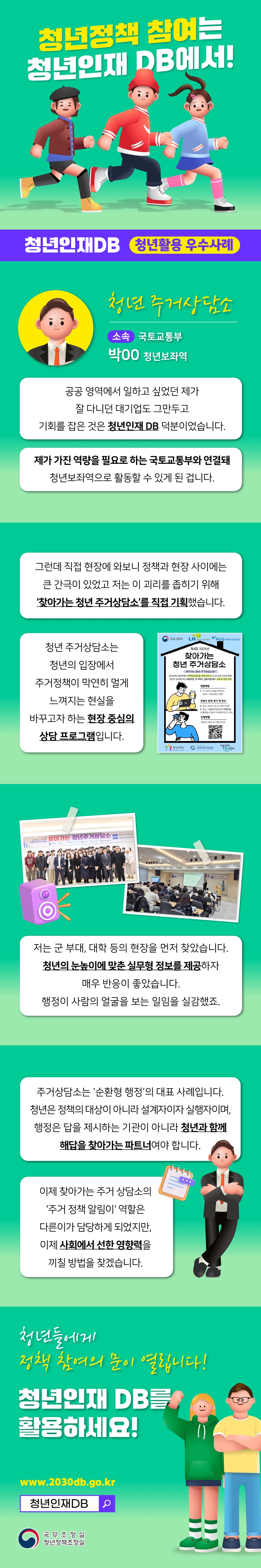 청년정책 참여는 청년인재 DB에서! 청년인재DB 청년활용 우수사례 청년 주거상담소 소속 국토교통부 박00 청년보좌역 공공 영역에서 일하고 싶었던 제가 잘 다니던 대기업도 그만두고 기회를 잡은 것은 청년인재 DB 덕분이었습니다. 제가 가진 역량을 필요로 하는 국토교통부와 연결돼 청년보좌역으로 활동할 수 있게 된 겁니다. 그런데 직접 현장에 와보니 정책과 현장 사이에는 큰 간극이 있었고 저는 이 괴리를 좁히기 위해 '찾아가는 청년 주거상담소'를 직접 기획했습니다. 청년주거상담소는 청년의 입장에서 주거정책이 막연히 멀게 느껴지는 현실을 바꾸고자 하는 현장 중심의 상담 프로그램입니다. 저는 군 부대, 대학 등의 현장을 먼저 찾았습니다. 청년의 눈높이에 맞춘 실무형 정보를 제공하자 매우 반응이 좋았습니다. 행정이 사람의 얼굴을 보는 일임을 실감했죠. 주거상담소는 '순환형 행정'의 대표 사례입니다. 청년은 정책의 대상이 아니라 설계자이자 실행자이며, 행정은 답을 제시하는 기관이 아니라 청년과 함계 해답을 찾아가는 파트너여야 합니다. 이제 찾아가는 주거 상담소의 '주거 정책 아림이' 역할은 다른 이가 담당하게 되었지만, 이제 사회에서 선한 영향력을 끼필 방법을 찾겠습니다. 청년들에게 정책 참여의 문이 열립니다! 청년인재 DB를 활용하세요! www.2030db.go.kr 청년인재DB 국무조정실 청년정책조정실