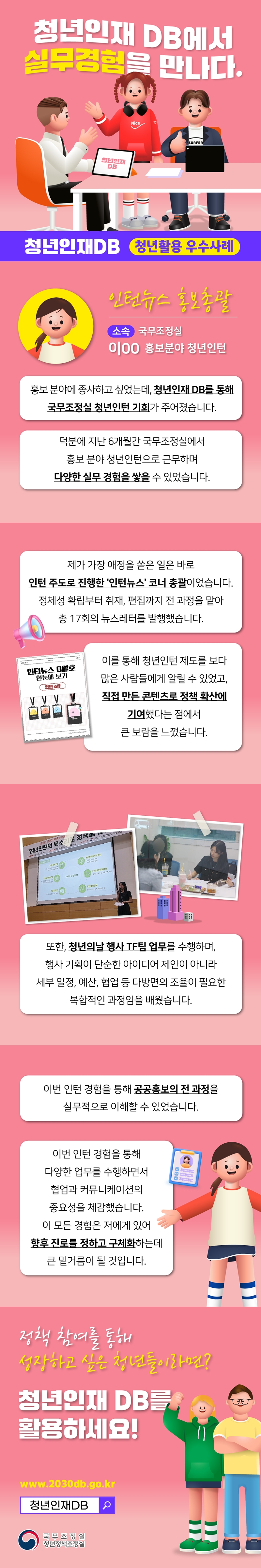 청년인재 DB에서 실무경험을 만나다. 청년인재DB 청년활용 우수사례 인턴뉴스 홍보총괄 소속 국무조정실 이00 홍보분야 청년인턴 홍보 분양에 종사하고 싶었는데, 청년인재 DB를 통해 국무조정실 청년인턴 기회가 주어졌습니다. 덕분에 지난 6개월간 국무조정실에서 홍보 분야 청년인턴으로 근무하며 다양한 실무 결험을 쌓을 수 있었습니다. 제가 가장 애정을 쏟은 일은바로 인턴 주도로 진행한 '인턴뉴스'코너 총괄이었습니다. 정체성 확립부터 취재, 편집까지 전 과정을 맡아 총 17회의 뉴스레터를 발행했스비다. 인턴뉴스 8월호 한눈에 보기 인턴 off 이를 통해 청년인턴 제도를 보다 많은 사람들에게 알릴 수 있었고, 직접 만든 콘텐츠로 정책 확산에 기여했다는 점에서 큰 보람을 느꼈습니다. 또한, 청년의 날 행사 TF팀 업무를 수행하며, 행사 기획이 단순한 아이디어 제안이 아니라 세부 일정, 예산, 협업 등 다방면의 조율이 필요하단 복합적인 과정임을 배웠습니다. 이번 인턴 경험을 통해 공공홍보의 전 과정을 실무적으로 이해할 수 있었습니다. 이번 인턴 경험을 통해 다양한 업무를 수행하면서 협업과 커뮤니케이션의 중요성을 체감했습니다. 이 모든 경험은 저에게 있어 향후 지로를 정하고 구체화 하는데 큰 밑거름이 될 것입니다. 정책 참여를 통해 성장하고 싶은 청년들이라면? 청년인재 DB를 활용하세요! www.2030db.go.kr 청년인재DB 국무조정실 청년정책조정실