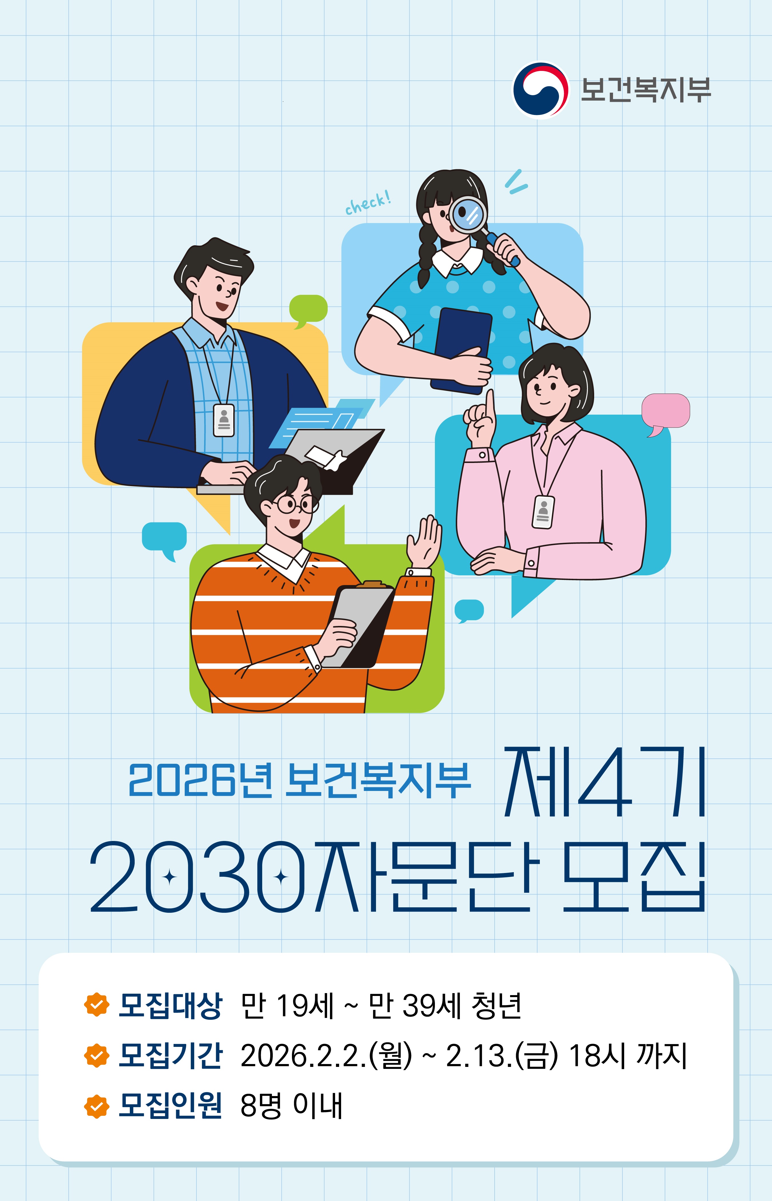 2026년 보건복지부 제4기 2030자문단 모집  모집대상: 만 19세 ~ 만 39세 청년  모집기간: 2026.2.2.(월) ~ 2.13.(금) 18시 까지  모집인원: 8명 이내