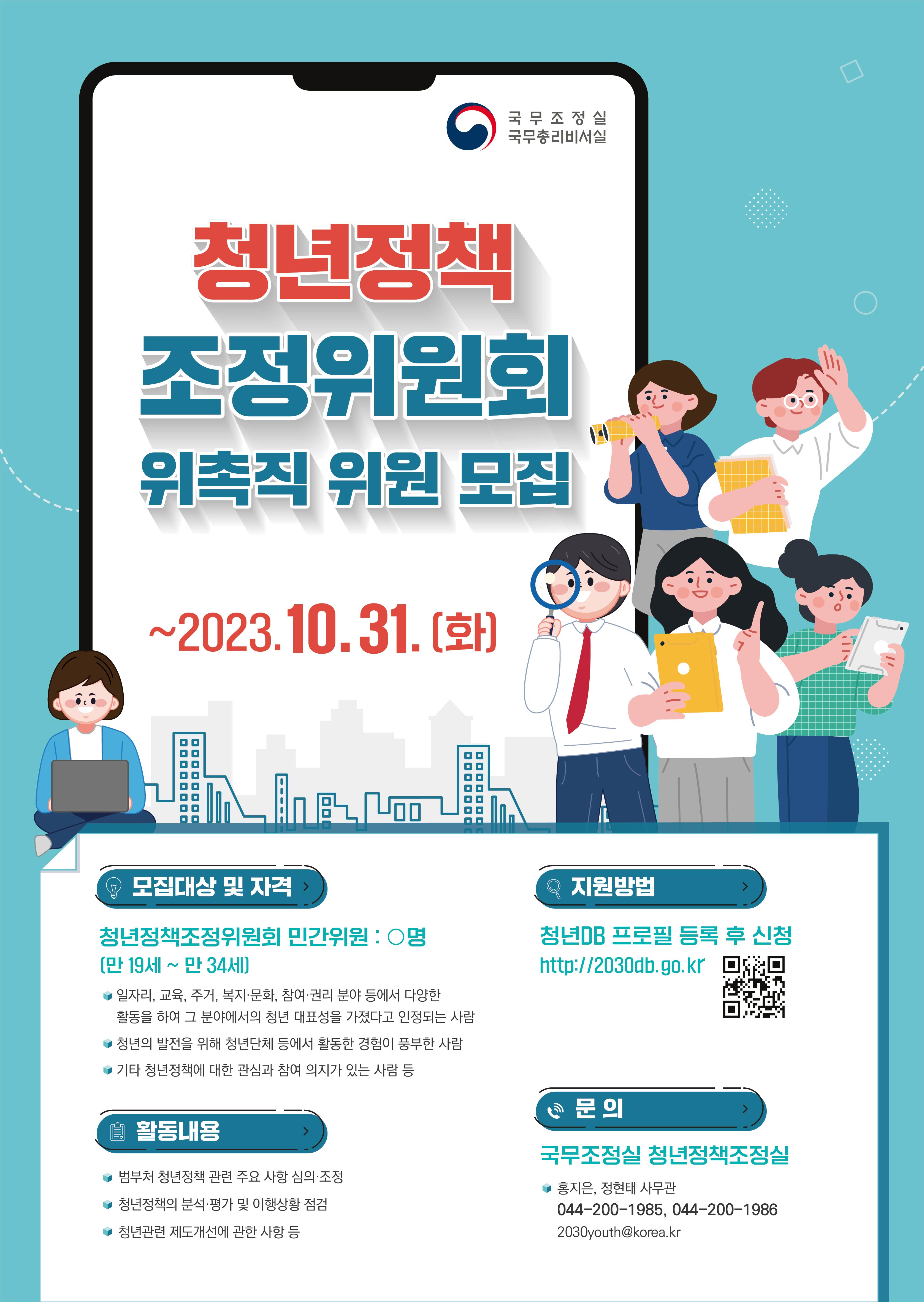 국무조정실 국무총리비서실 청년정책 조정위원회 위촉직 위원 모집 ~2023.10.31.(화) 모집대상 및 자격 청년정책조정위원회 민간위원: 0명(만 19세~만 34세) 일자리, 교육, 주거, 복지·문화, 참여 권리 분야 등에서 다양한 활동을 하여 그 분야에서의 청년 대표성을 가졌다고 인정되는 사람 청년의 발전을 위해 청년단체 등에서 활동한 경험이 풍부한 사람 기타 청년정책에 대한 관심과 참여 의지가 있는 사람 등 활동내용 범부처 청년정책 관련 주요 사항 심의 조정 청년정책의 분석·평가 및 이행상황 점검 청년관련 제도개선에 관한 사항 등 지원방법 청년DB 프로필 등록 후 신청 http://2030db.go.kr QR 코드 문의 국무조정실 청년정책조정실 홍지은, 정현태 사무관 044-200-1985, 044-200-1986 2030youth@korea.kr