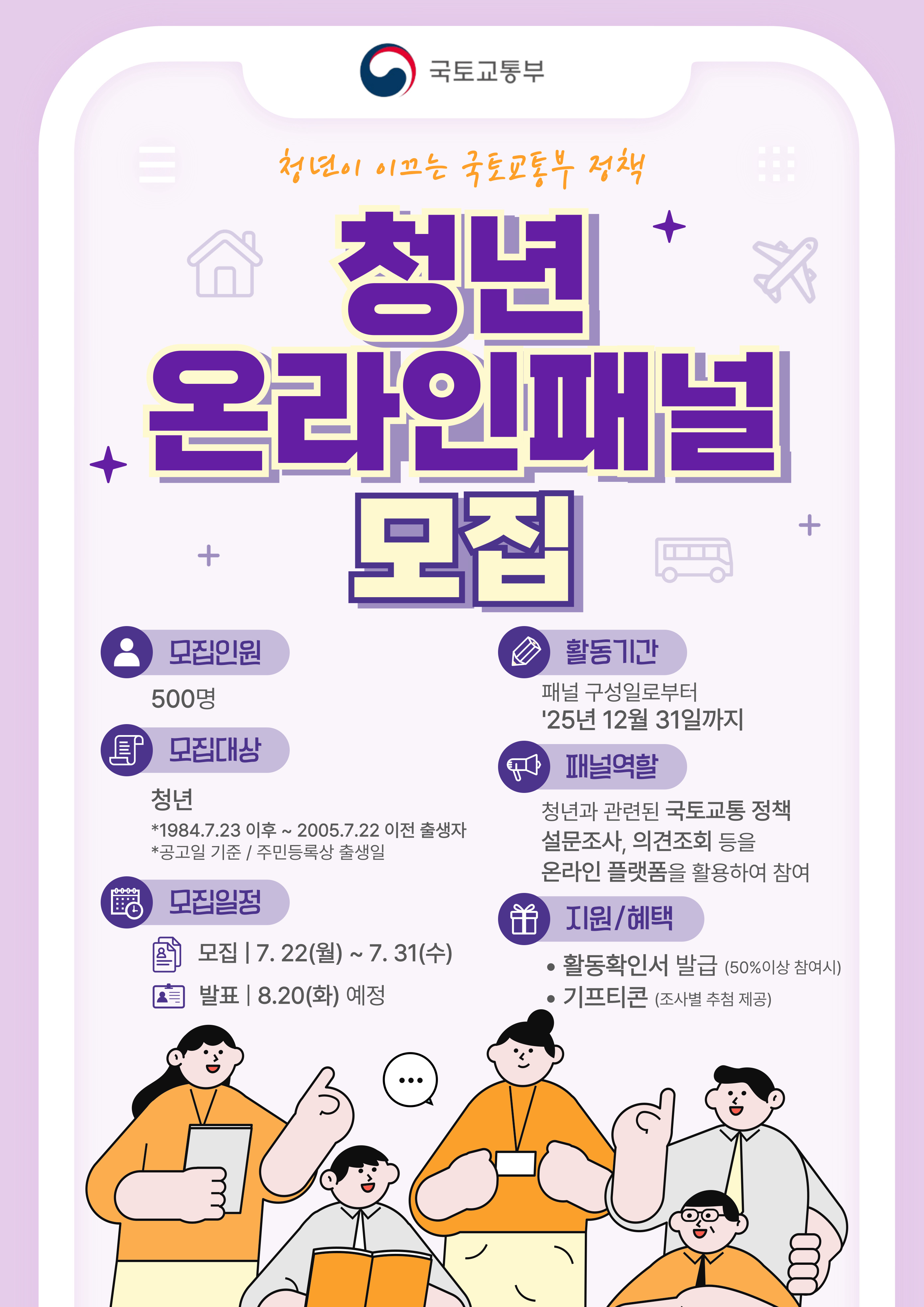 국토교통부 청년이 이끄는 국토교통부 정책 청년 온라인패널 모집 모집인원 500명  모집대상 청년 *1984.7.23 이후 ~ 2005.7.22 이전 출생자 * 공고일 기준 / 주민등록상 출생일 모집일정 모집 | 7.22(월) ~ 7.31(수) 발표 | 8.20(화) 예정 활동기간 패널 구성일로부터 '25년 12월 31일까지 패널역할 청년과 관련된 국토교통 정책 설문조사, 의견조회 등을 온라인 플랫폼을 활용하여 참여 지원/혜택 · 활동확인서 발급(50%이상 참여시) · 기프티콘(조사별 추첨 제공)