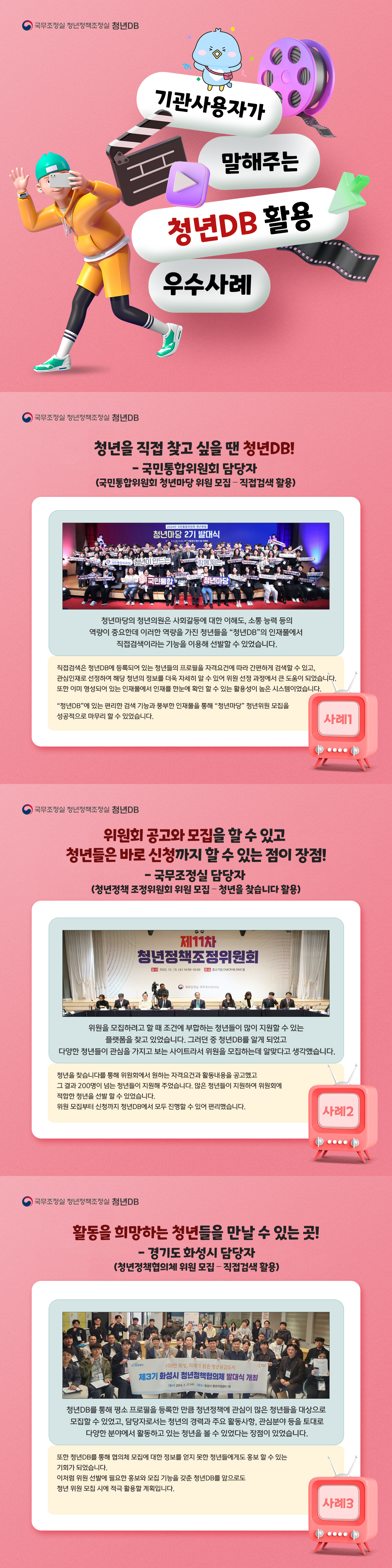 국무조정실 청년정책조정실 청년DB 기관사용자가 말해주는 청년DB 활용 우수사례 ON AIR 국무조정실 청년정책조정실 청년DB 청년을 직접 찾고 싶을 땐 청년DB! - 국민통합위원회 담당자(국민통합위원회 청년마당 위원 모집 - 직접검색 활용) 청년마당의 청년의원은 사회갈등에 대한 이해도, 소통 능력 등의 역량이 중요한데 이러한 역량을 가진 청년들을 "청년DB"의 인재풀에서 직접검색이라는 기능을 이용해 선발할 수 있었습니다. 직접검색은 청년DB에 등록되어 있는 청년들의 프로필을 자격요건에 따라 간편하게 검색할 수 있고, 관심인재로 선정하여 해당 청년의 정보를 더욱 자세히 알 수 있어 위원 선정 과정에서 큰 도움이 되었습니다. 또한 이미 형성되어 있는 인재풀에서 인재를 한눈에 확인 할 수 있는 활용성이 높은 시스템이었습니다. "청년DB"에 있는 편리한 검색 기능과 풍부한 인재풀을 통해 "청년마당" 청년위원 모집을 성공적으로 마무리 할 수 있었습니다. 사례1 국무조정실 청년정책조정실 청년DB 위원회 공고와 모집을 할 수 있고 청년들은 바로 신청까지 할 수 있는 점이 장점! - 국무조정실 담당자(청년정책 조정위원회 위원 모집 - 청년을 찾습니다 활용) 위원을 모집하려고 할 때 조건에 부합하는 청년들이 많이 지원할 수 있는 플랫폼을 찾고 있었습니다. 그러던 중 청년DB를 알게 되었고 다양한 청년들이 관심을 가지고 보는 사이트라서 위원을 모집하는데 알맞다고 생각했습니다. 청년을 찾습니다를 통해 위원회에서 원하는 자격요건과 활동내용을 공고했고 그 결과 200명이 넘는 청년들이 지원해 주었습니다. 많은 청년들이 지원하여 위원회에 적합한 청년을 선발 할 수 있었습니다. 위원 모집부터 신청까지 청년DB에서 모두 진행할 수 있어 편리했습니다. 사례2 국무조정실 청년정책조정실 청년DB 활동을 희망하는 청년들을 만날 수 있는 곳! - 경기도 화성시 담당자(청년정책협의체 위원 모집 - 공지사항 활용) 청년DB를 통해 평소 프로필을 등록한 만큼 청년정책에 관심이 많은 청년들을 대상으로 모집할 수 있었고, 담당자로서는 청년의 경력과 주요 활동사항, 관심분야 등을 토대로 다양한 분야에서 활동하고 있는 청년을 볼 수 있었다는 장점이 있었습니다. 또한 청년DB를 통해 협의체 모집에 대한 정보를 얻지 못한 청년들에게도 홍보 할 수 있는 기회가 되었습니다. 이처럼 위원 선발에 필요한 홍보와 모집 기능을 갖춘 청년DB를 앞으로도 청년 위원 모집 시에 적극 활용할 계획입니다.