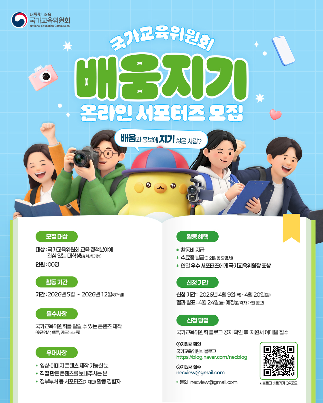'배움'과 홍보에 '지기’ 싫은 분이라면? 국가교육위원회 온라인 서포터즈 배움지기에 도전하세요!  모집 대상: 국가교육위원회 교육 정책분야에  관심 있는 대학생(휴학생 가능)  신청기간:  2026년 4월 8일(수)~4월 20일(월)   합격자 발표: 4월 24일 예정(합격자 개별 통보)  활동내용: 국가교육위원회를 알릴 수 있는 영상, 웹툰, 카드뉴스 등 콘텐츠 제작  우대사항: 사진 및 영상 촬영 및 편집에 능숙한 분, 정부부처와 공공기관의 서포터즈 활동 경험자  활동혜택: 콘텐츠 제작비 지급, 수료증 발급, 연말 우수 서포터즈에게 국가교육위원장 표창   신청방법: 국가교육위원회 블로그 공지 확인 후 이메일 접수   문의: 국가교육위원회 운영지원과 02-2100-3314 또는 이메일 arranger@korea.kr
