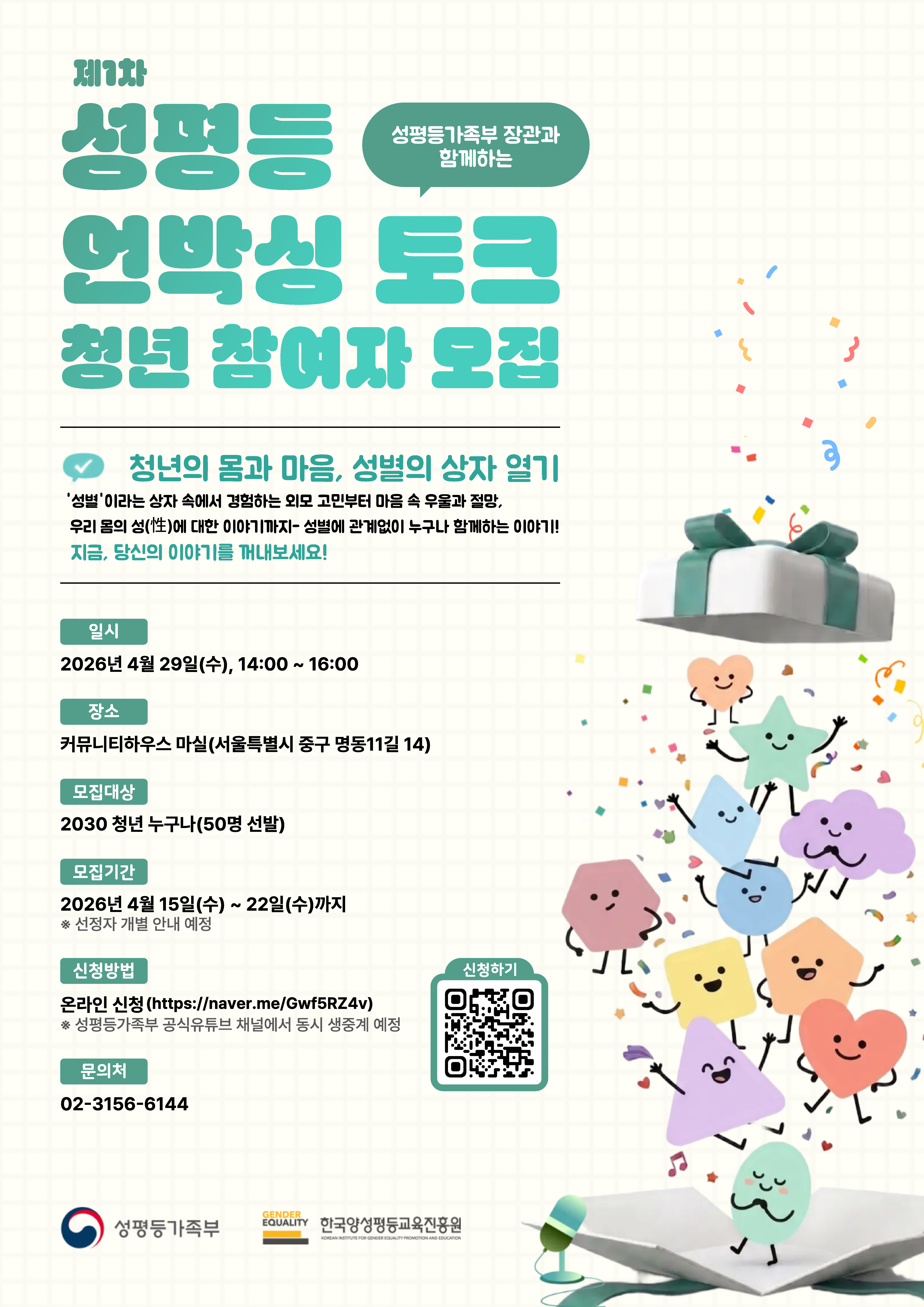 제 1차 성평등 언박싱 토크(성평등가족부 장관과 함께하는) 청년 참여자 모집  * 청년의 몸과 마음, 성별의 상자 열기 '성별'이라는 상자 속에서 경험하는 외모 고민ㅇ부터 마음 속 우울과 절망, 우리 몸의 성(性)에 대한 이야기까지-성별에 관계없이 누구나 함께하는 이야기! 지금, 당신의 이야기를 꺼내보세요  ○ (일시) 2026.4.29.(수), 14:00~16:00   ○ (장소) 커뮤니티하우스 마실(서울 중구 명동11길 14)  ○ (모집대상) 20·30청년 누구나(50명 모집)      * 2030 청년 : 1986년생~2007년생  ○ (모집기간) 2026.4.15.(수) ~ 2026.4.22(수) 18:00  ○ (신청방법) 네이버 폼을 활용한 온라인 신청(https://naver.me/Gwf5RZ4v)      * 성평등가족부 공식유튜브 채널에서 동시 생중계 예정  ○ (문의처) 02-3156-6144