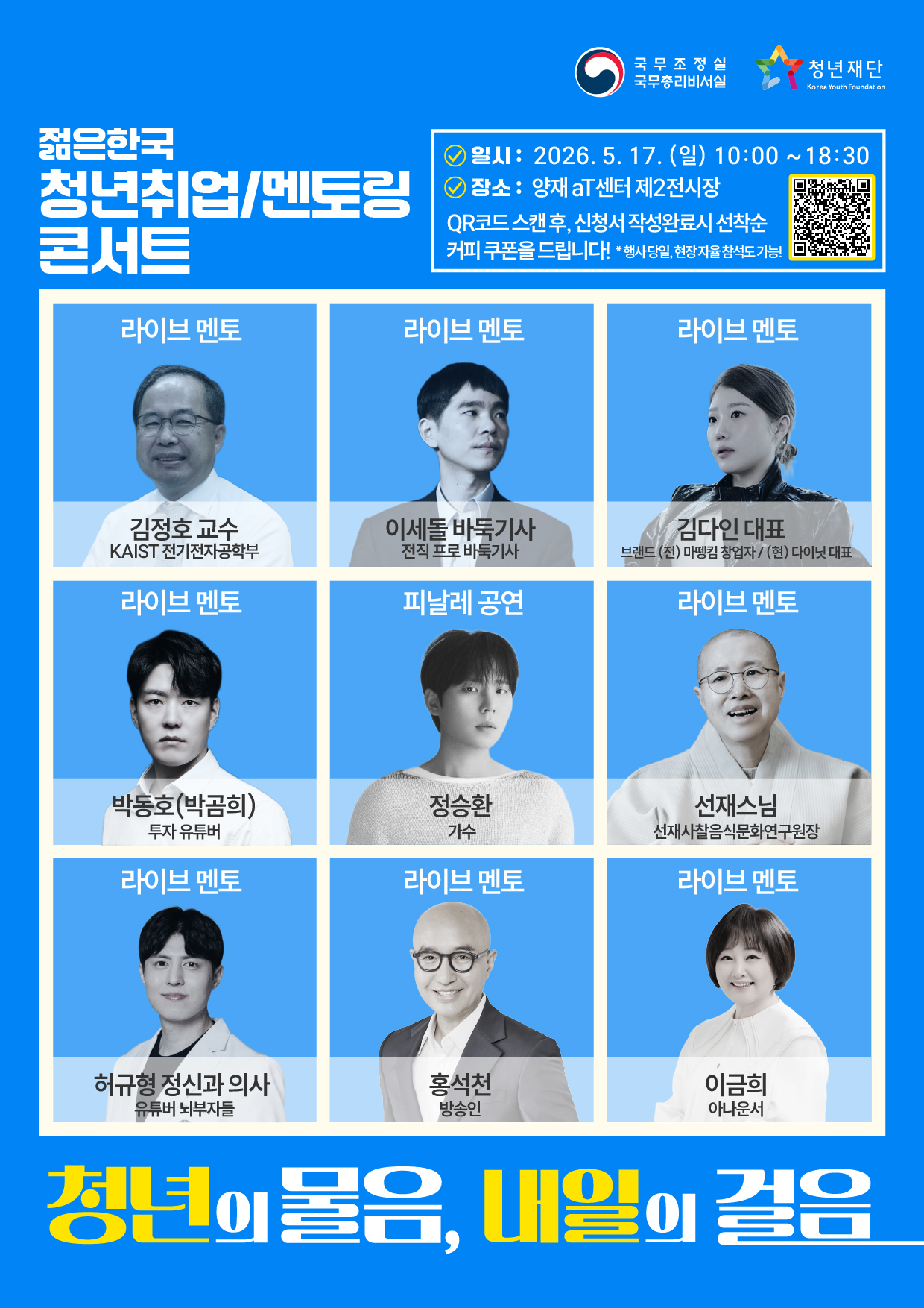 청년의 물음   내일의 젊음    2026 젊은 한국 청년취업/멘토링 콘서트 ○ 일시 : 2026년 5월 17일(일)  10:00~18:30  ○ 장소 : 양재aT센터 제2전시장  ○ QR코드 스캔 후 신청서 작성 완료시 커피 쿠폰을 드립니다. 행사당일, 현장 자율 참석도 가능!     국무조정실 국무총리비서실   청년재단    라이브 멘토 김정호 교수 KAIST 전기전자공학부  라이브  멘토 이세돌 바둑기사  전직프로 바둑기사 라이브 멘토 김다인 대표 브랜드 (전)  마뗑킹 창업자 / (현) 다이닛 대표  라이브 멘토  박동호(박곰희) 투자 유튜버  피날레 공연 정승환 가수  라이브 메토 선재스님  선재사찰음식문화연구원장  라이브 멘토 허규형 정신과 의사 유튜버 뇌부자들 라이브 멘토 홍석천 방송인  라이브 멘토 이금희 아나운서토