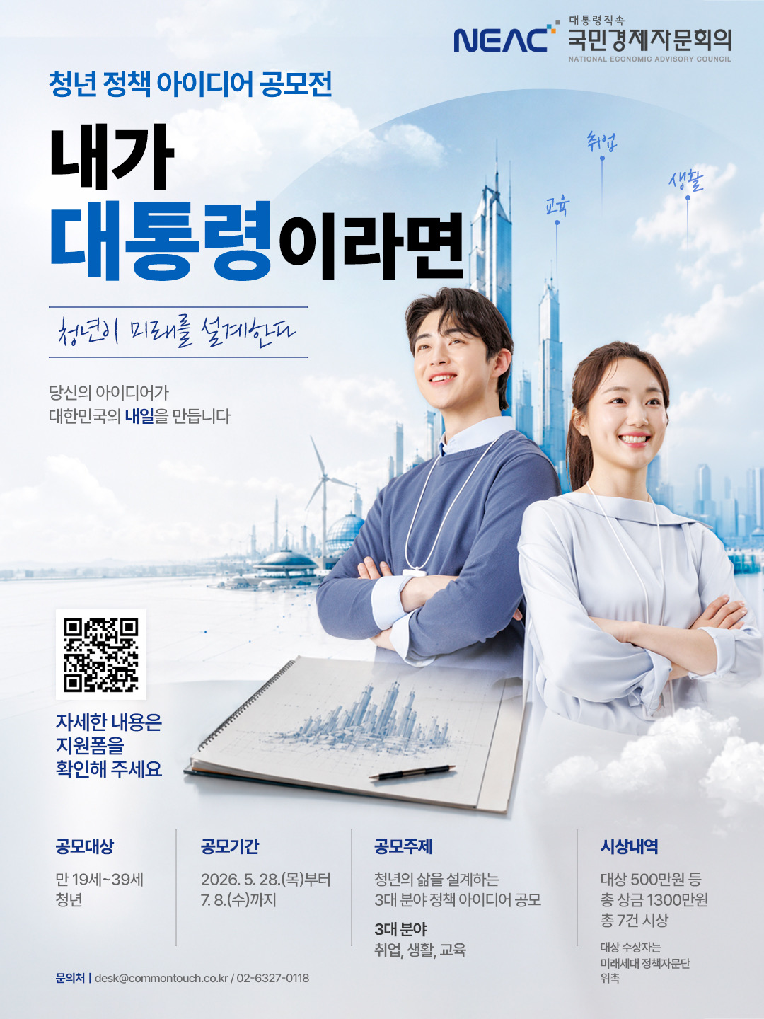 대통령 직속 NEAC 국민경제자문회의  청년정책 아이디어 공모전 내가 대통령이라면 청년이 미래를 설계한다. 당신의 아이디어가 대한민국의 내일을 만듭니다.  공모대상 만 19~39세 청년 공모기간 5.29.(금)부터 7.8.(수)까지 공모주제 대한민국 청년의 삶을 설계하는 3대 분야 정책 아이디어 공모전             (3대 설계분야 취업, 생활, 교육) 시상내역 총상금 1,300만원 총7건 시상             대상자의 경우 미래세대 정책자문단 위촉(1명)