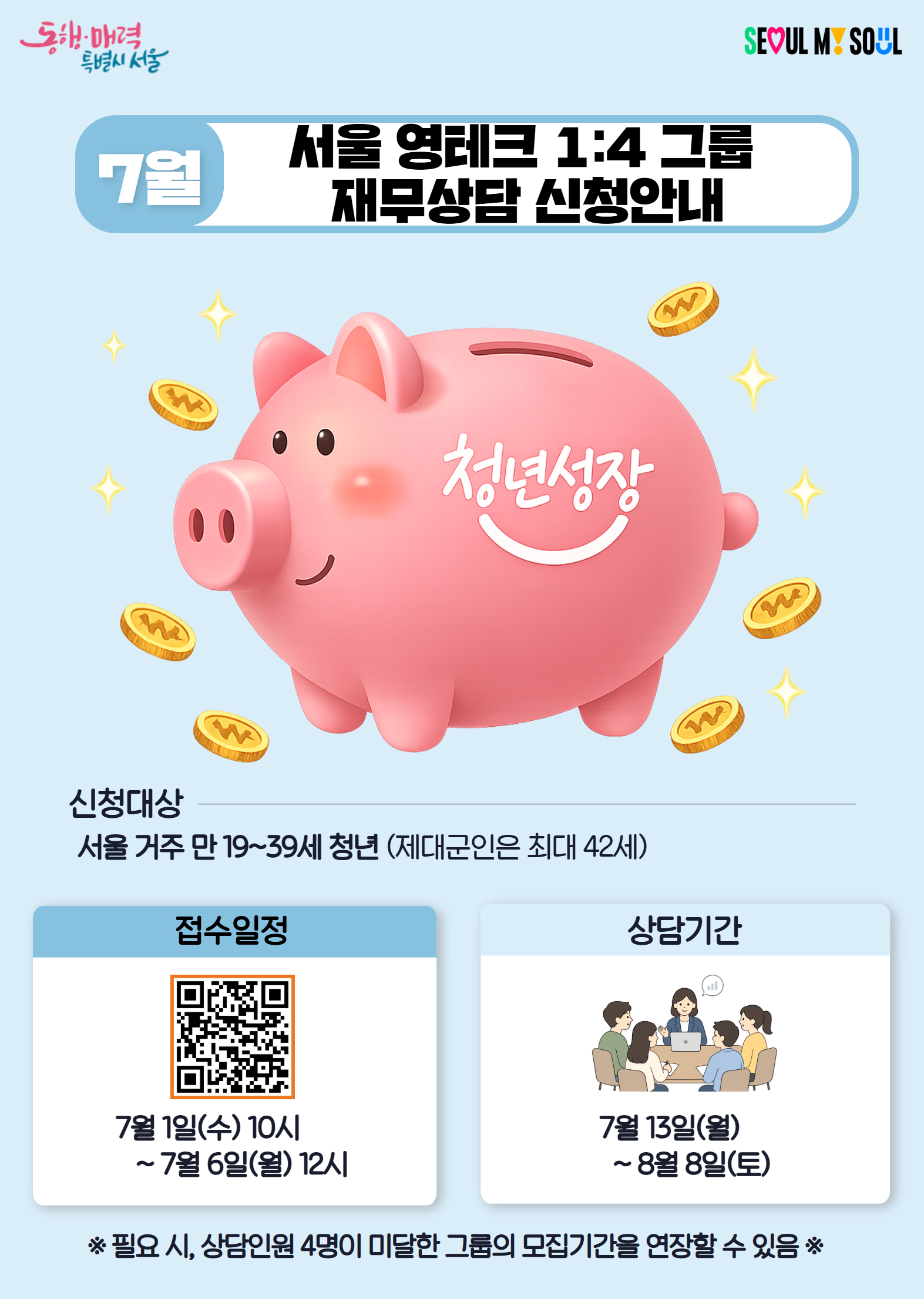 동행매력 특별시 서울   7월 서울 영테크 1:4 그룹 재무상담 신청안내   신청대상 서울 거주 만 19~39세 청년 (제대군인은 최대 42세)    접수일정 7월 1일(수) 10시 ~ 7월 6일(월) 12시     상담기간 7월 13일(월) ~ 8월 8일(토)    ※ 필요 시, 상담인원 4명이 미달한 그룹의 모집기간을 연장할 수 있음