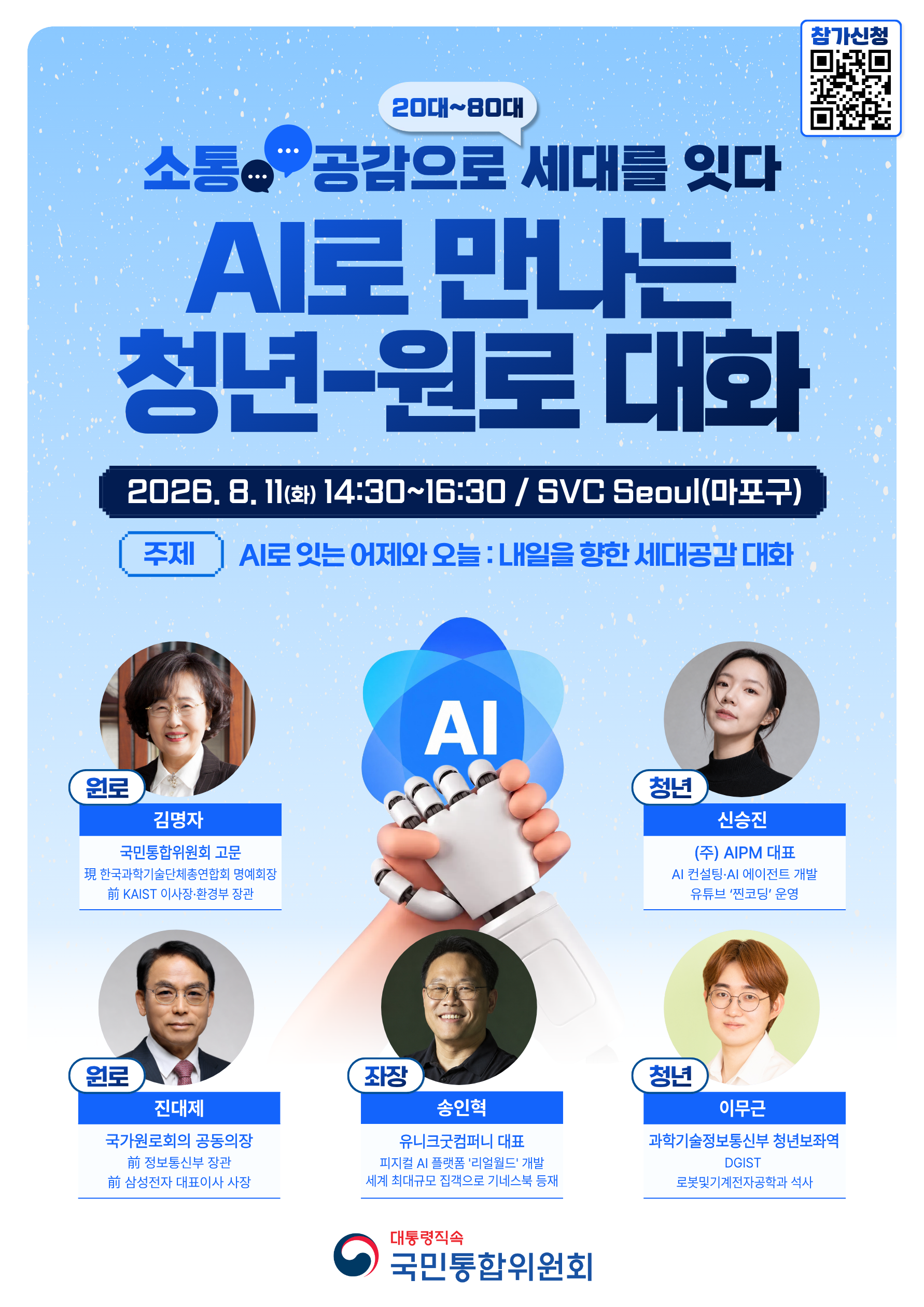 소통 공감으로 세대를 잇다 20대~80대 ‘AI로 만나는 청년-원로 대화’  2026.8.11.(화) 14:30∼16:30분 / SVC Seoul(마포구)  주제 AI로 잇는 어제와 오늘 : 내일을 향한 세대공감 대화      - 원로 : 김명자 국민통합위 고문(現 한국과학기술단체총연합회 명예회장 前 KAIST 이사장)  진대제 국가원로회의 공동의장(前 정보통신부 장관 前 삼성전자 대표이사 사장)     - 청년 : 신승진 ㈜AIPM 대표(AI 컨설닝, AI 에이전트 개발, 유튜브 '찐코딩' 운영)  이무근 과학기술정보통신부 청년보좌역(DGIST 로봇 및 기계전자공학과 석사) 좌장 송인혁 : 유니크굿컴퍼니  대표(피지컬 AI 플랫폼 '리얼월드' 개발  세계 최대규모 집객으로 기네스북 등재)  대통령직속 국민통합위원회 