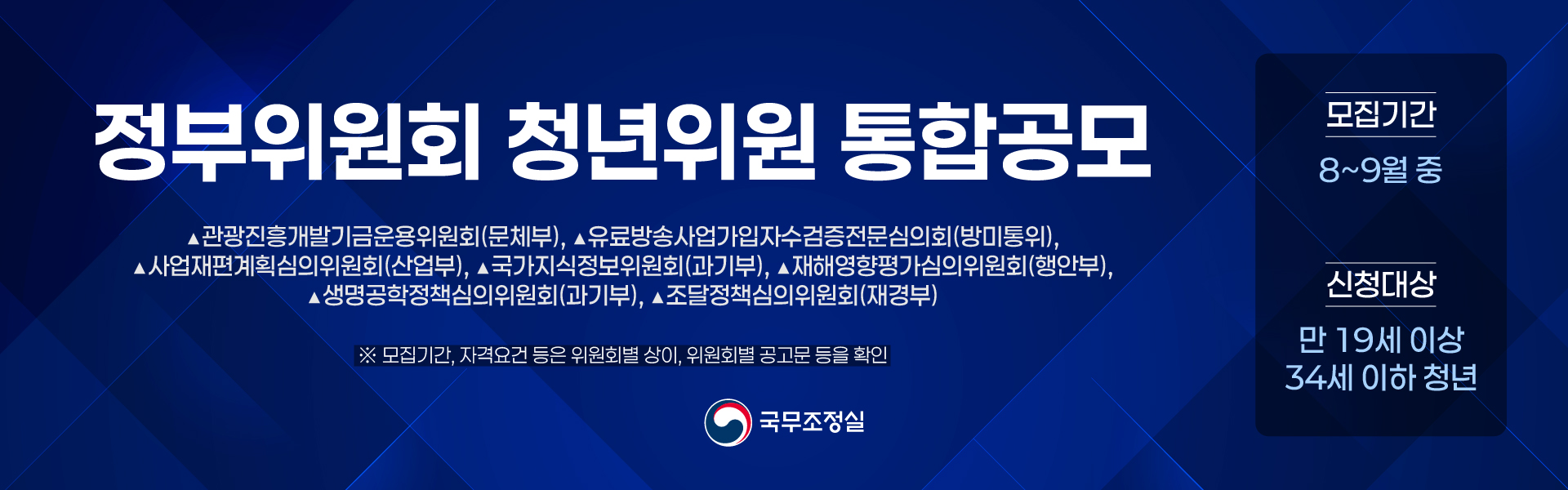 국무조정실 정부위원회 청년위원 통합공모 관광진흥개발기금운용위원회(문체부) 유료방송사업가입자수검증전문심의회(방미통위) 사업재편계획심의위원회(산업부) 국가지식정보위원회(과기부) 재해영향평가심의위원회(행안부) 생명공학정책심의위원회(과기부) 조달정책심의위원회(재경부) 모집기간 8 ~ 9월 중 신청대상 만 19세이상 34세이하 청년