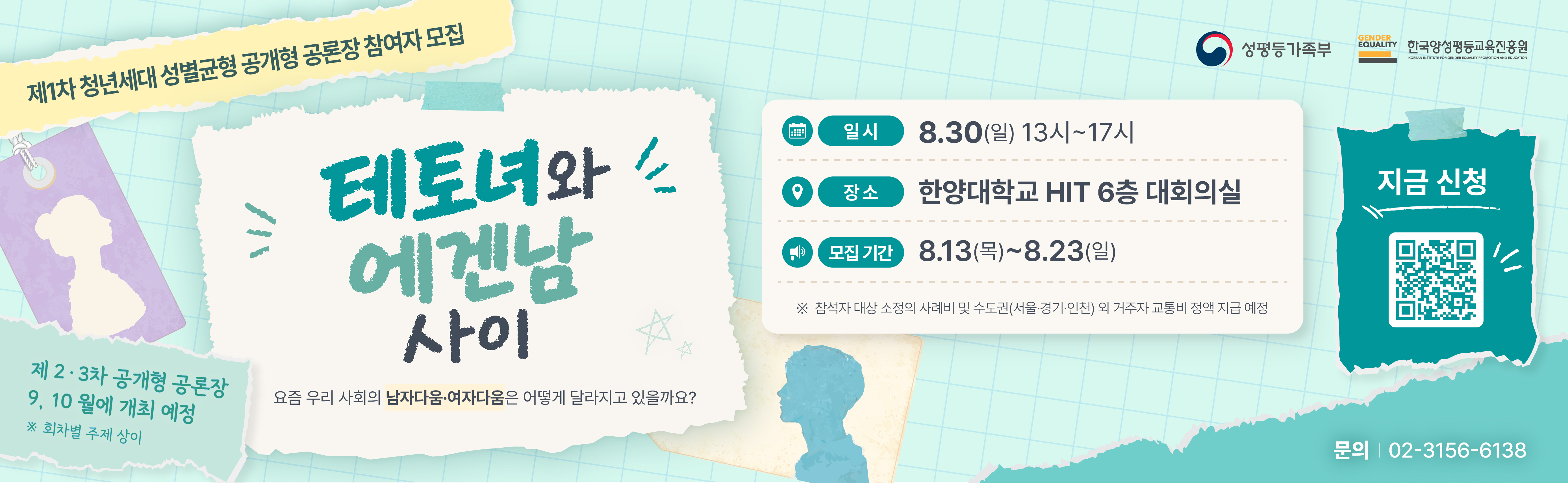 제1차 청년세대 성별균형 공개형 공론장 참여자 모집  테토녀와 에겐남 사이 - 요즘 우리 사회의 남자다움여자다움은 어떻게 달라지고 있을까요?  ㅇ 일시: 8.30.(일) 13시~17시 ㅇ 장소: 한양대학교 한양종합기술연구원(HIT) 6층 대회의실 ㅇ 모집기간:  2026.8.13.(목) ~ 2026.8.23(일)   *참석자 대상 소정의 사례비 및 수도권(서울,경기,인천) 외 거주자 교통비 정액 지급 예정 ㅇ 문의: 02-3156-6138 ㅇ 신청: 네이버 폼을 통한 온라인 신청(https://naver.me/FwGYK1Nv)