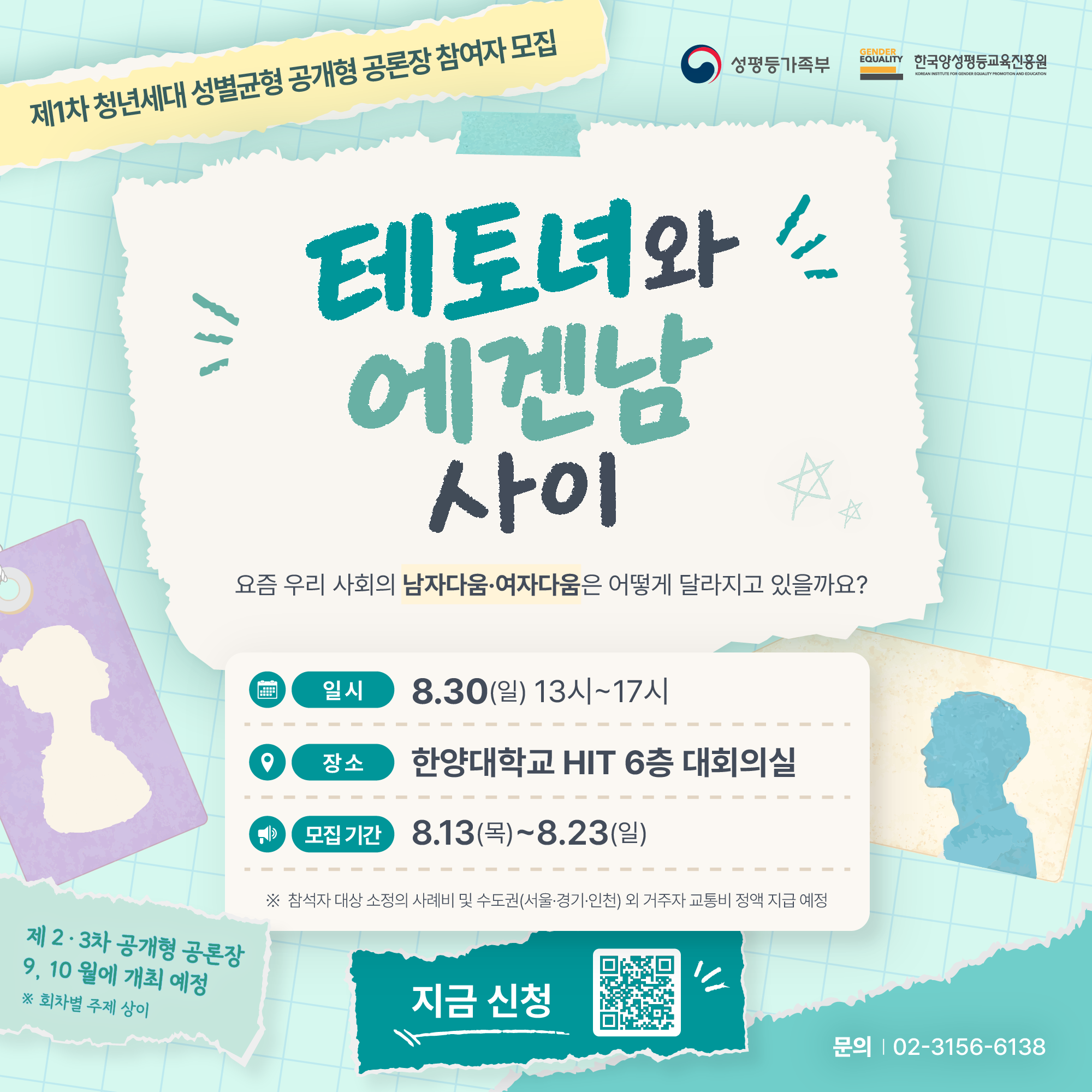 제1차 청년세대 성별균형 공개형 공론장 참여자 모집  테토녀와 에겐남 사이 - 요즘 우리 사회의 남자다움여자다움은 어떻게 달라지고 있을까요?  성별로 인한 기대와 제약, 서로 다른 생각과 경험을 나누고, 앞으로 바꾸어 가고 싶은 모습을 함께 이야기하는 공론장입니다.  ㅇ 일시: 8.30.(일) 13시~17시 ㅇ 장소: 한양대학교 한양종합기술연구원(HIT) 6층 대회의실 ㅇ 참가대상: 만 19세~39세 청년(1986년 ∼ 2007년 출생자) ㅇ 모집기간:  2026.8.13.(목) ~ 2026.8.23(일) ㅇ 모집인원:  50명 내외(지역, 성별, 연령 고려하여 선발)  *참석자 대상 소정의 사례비 및 수도권(서울,경기,인천) 외 거주자 교통비 정액 지급 예정 ㅇ 문의: 02-3156-6138 ㅇ 신청: 네이버 폼을 통한 온라인 신청(https://naver.me/FwGYK1Nv)  제2,3차 공개형 공론장 9.10월에 개최 예정 *회차별 주제 상이