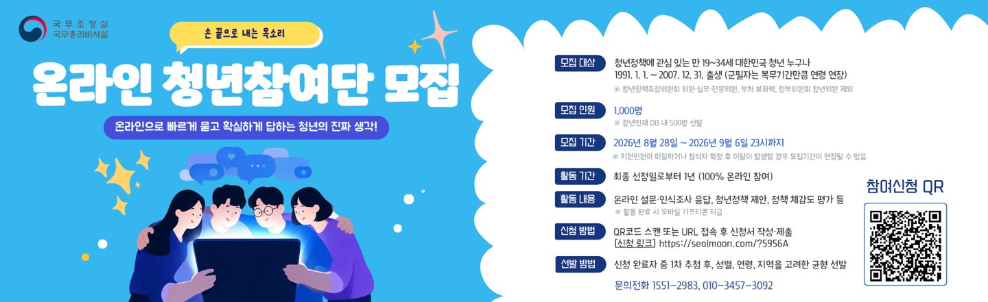 온라인 청년 참여단 모집  온라인으로 빠르게 묻고 확실하게 답하는 청년의 진짜 생각!   □ 모집대상: 청년정책에 관심 있는 대한민국 청년 누구나     - 1991.1.1. 이후부터 2007.12.31.출생(병역의무 이행자는 복무기간 개월 수 만큼 신청 연령 연장)      ※ 청년정잭조정위원회 위원, 실무전문위원, 부처 보좌역, 정부위원회 청년위원 제외   □ 모집인원: 1000명 ※ 청년인재DB 내 500명 선발  □ 모집기간: 2026. 8. 28.(금) ~ 9.6.(일) / 10일간    ※ 지원인원이 미달하거나 참석자 활적 후 미달이 발생할 경우 모집기간이 연장될 수 있음  □ 활동기간: 선정일로부터 1년간   □ 활동내용: 온라인 설문, 인식조사 응답, 청년정책 제안, 정책 체감도 평가 등    ※ 활동 완료 시 소정의 모바일 기프티콘 지급  □ 신청방법 :  QR코드 스캔 또는 URL 접속 후 신청서 작성 제출     (신청링크) https://seolmoon.com/?5956A  □ 선발방법 : 신청완료자 중 1차 추천 후, 성별, 연령, 지역을 고려한 균형 선발  □ 문의전화 : 1551-2983, 010-3457-3092  자세한 사항은 공고문을 확인해주시기 바랍니다.