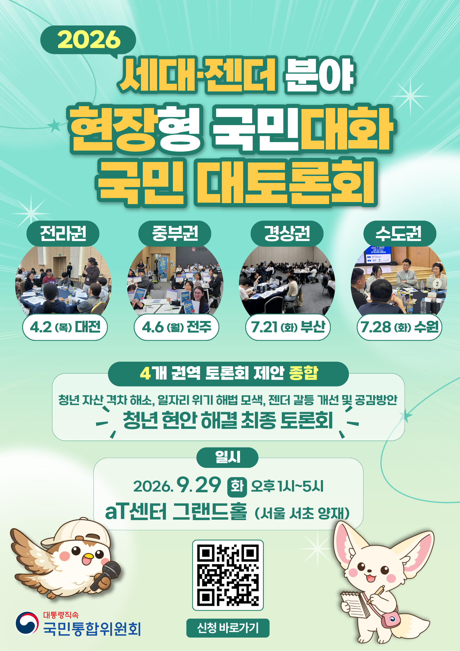 2026 세대-젠더 분야 현장형 국민대화 국민 대토론회 전라권 4.2(목) 대전 중부권 4.6 (월) 전주 경상권 7.21(화) 부산 수도권 7.28(화) 수원 4개 권역 토론회 제안 종합 청년 자산 격차 해소, 일자리 위기 해법 모색, 젠더 갈등 개선 및 공감방안  청년 현안 해결 최종 토론회  일시 2016.9.29.(화) 오후 1시~5시 aT센터 그랜드홀 (서울 서초 양재)  대통령직속 국민통합위원회 신청바로가기