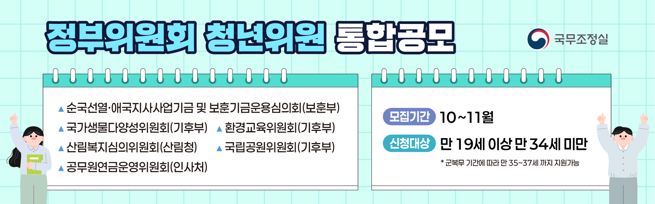 정부위원회 통합공모  1.순국선열·애국지사사업기금 및 보훈기금운용심의회(국가보훈부) 2. 국가생물다양성위원회(기후에너지환경부) 3. 환경교육위원회(기후에너지환경부) 4. 산림복지심의위원회(산림청) 5. 국립공원위원회(기후에너지환경부) 6. 공무원연금운영위원회(인사혁신처)  모집기간 10~11월/ 신청대상 만 19세이상 만34세미만 * 군복무 기간에 따라 만 35~37세까지 지원가능 국무조정실