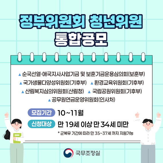 정부위원회 통합공모  1.순국선열·애국지사사업기금 및 보훈기금운용심의회(국가보훈부) 2. 국가생물다양성위원회(기후에너지환경부) 3. 환경교육위원회(기후에너지환경부) 4. 산림복지심의위원회(산림청) 5. 국립공원위원회(기후에너지환경부) 6. 공무원연금운영위원회(인사혁신처)  모집기간 10~11월/ 신청대상 만 19세이상 만34세미만 * 군복무 기간에 따라 만 35~37세까지 지원가능 국무조정실